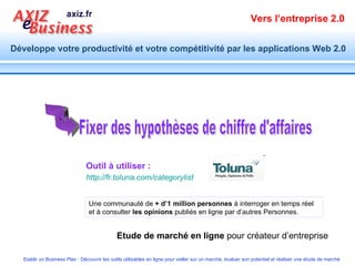 Outil à utiliser : Fixer des hypothèses de chiffre d'affaires Une communauté de  + d’1 million personnes  à interroger en temps réel et à consulter  les opinions  publiés en ligne par d’autres Personnes. Etude de marché en ligne  pour créateur d’entreprise http://fr.toluna.com/categorylist 