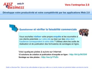 Vous souhaitez  réaliser  votre propre  enquête  et les soumettre à vos clients potentiels  sur votre site  ou bien sur des  sites dont l’audience correspondent à votre cible  ? Utilisez alors les outils de réalisation et de publication des formulaires de sondages en ligne.   Questionner   et vérifier la faisabilité commerciale   12 solutions de création et publication d’enquête en ligne :   http://bit.ly/9U32i0   Sondage sur des photos :   http://ow.ly/17zEs   Voici quelques pistes à suivre sur Internet 