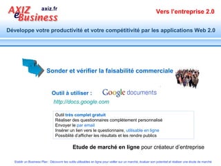 Sonder et vérifier la faisabilité commerciale   Outil à utiliser : Outil  très complet gratuit Réaliser des questionnaires complètement personnalisé Envoyer le  par email Insérer un lien vers le questionnaire,  utilisable en ligne Possiblité d’afficher les résultats et les rendre publics  Etude de marché en ligne  pour créateur d’entreprise http://docs.google.com   