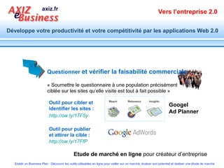Questionner   et vérifier la faisabilité commerciale   Etude de marché en ligne  pour créateur d’entreprise « Soumettre le questionnaire à une population précisément ciblée sur les sites qu’elle visite est tout à fait possible » Outil pour cibler et identifier les sites : Outil pour publier et attirer la cible : http://ow.ly/17F5y   http://ow.ly/17FfP   Googel  Ad Planner 