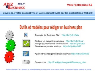 Outils et modèles pour rédiger un business plan Ressources :   http://fr.wikipedia.org/wiki/Business_plan   Exemple de Business Plan :  http://bit.ly/b12Mrx   Apprendre à rédiger un Business Plan  http://bit.ly/aM0s2E   Rédiger un executive-summary :  http://bit.ly/b09vyV   Rédiger pour convaincre un investisseur :  http://bit.ly/acMKrj   Guide entrepreneur startups :  http://bit.ly/dquNRF   