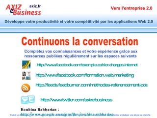 Continuons la conversation Rouhina Rahbarian :  http://www.google.com/profiles/rouhina.rahbarian   http://www.twitter.com/axizebusiness   http:// www.facebook.com / formation.web.marketing   http:// www.facebook.com / exemple.cahier.charges.internet Complétez vos connaissances et votre expérience grâce aux ressources publiées régulièrement sur les espaces suivants http://feeds.feedburner.com/methodes-referencement-positionnement-web   