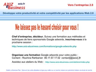 Chef d’entreprise, décideur , Suivez une formation aux méthodes et techniques de liens sponsorisés Google adwords,  inscrivez-vous  à la prochaine session : http://www.axiz-ebusiness.com/formations/google-adwords.php Organisez une formation  Google adwords pour votre public : Contant : Rouhina Rahbarian  06.17.57.17.52  contact[@]axiz[.]fr Assistez aux ateliers du Web :  http://www.axiz-ebusiness.com/ateliers/index.php   Ne laissez pas le hasard choisir pour vous ! 