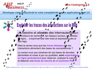 Exploiter les traces des interactions sur le Web Les  besoins et attentes des internautes  utilisant les moteurs de recherche, les réseaux sociaux, les articles en ligne… s’expriment par des mots et expression clés et des tags. Mais le saviez-vous   que les  traces laissées  par ces   interactions alimentent des bases de connaissances ? Le saviez-vous que certaines de ces bases de données alimentées et mises à jour au quotidien,  sont  exploitables en ligne gratuitement   pour observer, analyser le marché et élaborer une  étude de marche  et  un business Plan  ? 