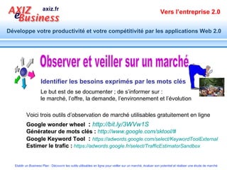 Observer et veiller sur un marché Identifier les besoins exprimés par les mots clés Google wonder wheel   :   http://bit.ly/3WVw1S   Générateur de mots clés :   http://www.google.com/sktool/#   Google Keyword Tool   :   https://adwords.google.com/select/KeywordToolExternal   Estimer le trafic :   https://adwords.google.fr/select/TrafficEstimatorSandbox   Le but est de se documenter ; de s’informer sur : le marché, l’offre, la demande, l’environnement et l’évolution Voici trois outils d’observation de marché utilisables gratuitement en ligne  Google wonder wheel   :   http://bit.ly/3WVw1S   Générateur de mots clés :   http://www.google.com/sktool/#   Google Keyword Tool   :   https://adwords.google.com/select/KeywordToolExternal   Estimer le trafic :   https://adwords.google.fr/select/TrafficEstimatorSandbox   