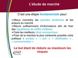 L’étude de marché
C’est une étape fondamentale pour:
Mieux connaitre les grandes tendances et les
acteurs du marché
Réunir suffisamment d’informations afin de fixer
des hypothèses de chiffre d’affaires
Faire les meilleurs choix commerciaux
Fixer de la manière la plus cohérente possible votre
politique « produit », « prix », « distribution » ,
« communication »

Le but étant de réduire au maximum les
risques

 