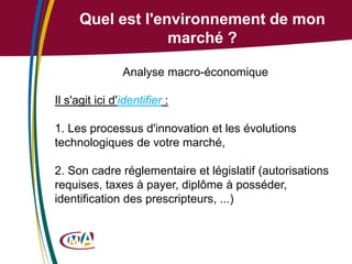 Quel est l'environnement de mon
marché ?
Analyse macro-économique

Il s'agit ici d'identifier :
1. Les processus d'innovation et les évolutions
technologiques de votre marché,
2. Son cadre réglementaire et législatif (autorisations
requises, taxes à payer, diplôme à posséder,
identification des prescripteurs, ...)

 