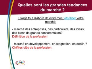 Quelles sont les grandes tendances
du marché ?
Il s'agit tout d'abord de clairement identifier votre
marché:

- marché des entreprises, des particuliers, des loisirs,
des biens de grande consommation?
Définition de la profession
- marché en développement, en stagnation, en déclin ?
Chiffres clés de la profession.

 