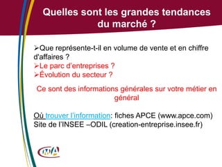 Quelles sont les grandes tendances
du marché ?
Que représente-t-il en volume de vente et en chiffre
d'affaires ?
Le parc d’entreprises ?
Évolution du secteur ?
Ce sont des informations générales sur votre métier en
général

Où trouver l’information: fiches APCE (www.apce.com)
Site de l’INSEE –ODIL (creation-entreprise.insee.fr)

 
