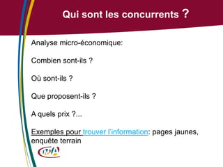 Qui sont les concurrents ?
Analyse micro-économique:

Combien sont-ils ?
Où sont-ils ?

Que proposent-ils ?
A quels prix ?...

Exemples pour trouver l’information: pages jaunes,
enquête terrain

 