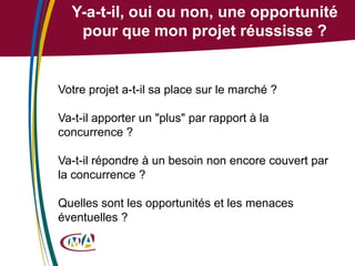 Y-a-t-il, oui ou non, une opportunité
pour que mon projet réussisse ?

Votre projet a-t-il sa place sur le marché ?
Va-t-il apporter un "plus" par rapport à la
concurrence ?
Va-t-il répondre à un besoin non encore couvert par
la concurrence ?

Quelles sont les opportunités et les menaces
éventuelles ?

 