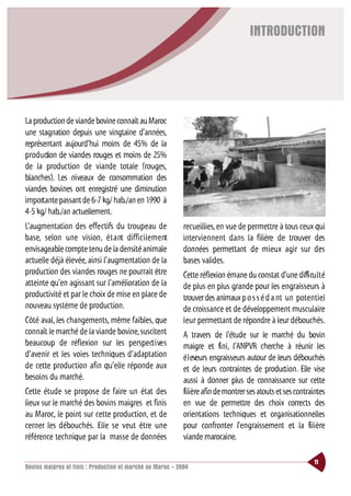 INTRODUCTION




La production de viande bovine connaît au Maroc
une stagnation depuis une vingtaine d’années,
représentant aujourd’hui moins de 45% de la
production de viandes rouges et moins de 25%
de la production de viande totale (rouges,
blanches). Les niveaux de consommation des
viandes bovines ont enregistré une diminution
importante passant de 6-7 kg/ hab./an en 1990 à
4-5 kg/ hab./an actuellement.
L’augmentation des effectifs du troupeau de                 recueillies, en vue de permettre à tous ceux qui
base, selon une vision, é t a nt diffi c i l e m e nt       interviennent dans la filière de trouver des
envisageable compte tenu de la densité animale              données permettant de mieux agir sur des
actuelle déjà élevée, ainsi l’augmentation de la            bases valides.
production des viandes rouges ne pourrait être              Cette réflexion émane du constat d’une diffi cu l t é
atteinte qu’en agissant sur l’amélioration de la            de plus en plus grande pour les engraisseurs à
productivité et par le choix de mise en place de            trouver des animaux p o s s é d a nt un potentiel
nouveau système de production.                              de croissance et de développement musculaire
Côté aval, les changements, même faibles, que               leur permettant de répondre à leur débouchés.
connaît le marché de la viande bovine, suscitent            A travers de l’étude sur le marché du bovin
beaucoup de réflexion sur les perspect i ve s               maigre et fini, l’ANPVR cherche à réunir les
d’avenir et les voies techniques d’adaptation               é l eveurs engraisseurs autour de leurs débouchés
de cette production afin qu’elle réponde aux                et de leurs contraintes de production. Elle vise
besoins du marché.                                          aussi à donner plus de connaissance sur cette
Cette étude se propose de faire un état des                 filière afin de montrer ses atouts et ses contraintes
lieux sur le marché des bovins maigres et finis             en vue de permettre des choix corrects des
au Maroc, le point sur cette production, et de              orientations techniques et organisationnelles
cerner les débouchés. Elle se veut être une                 pour confronter l’engraissement et la filière
référence technique par la masse de données                 viande marocaine.

                                                                                                             11
Bovins maigres et finis : Production et marché au Maroc - 2004
 