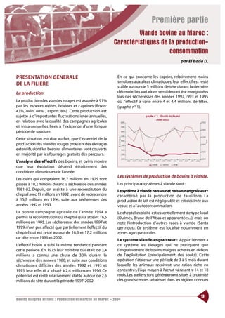 Première partie
                                                                      Viande bovine au Maroc :
                                                             Caractéristiques de la production-
                                                                                 consommation
                                                                                                      par El Bada D.


PRESENTATION GENERALE                                         En ce qui concerne les caprins, relativement moins
                                                              sensibles aux aléas climatiques, leur effectif est resté
DE LA FILIERE                                                 stable autour de 5 millions de tête durant la dernière
La production                                                 décennie. Les vari ations sensibles ont été enregistrées
                                                              lors des sécheresses des années 1992,1993 et 1995
La production des viandes rouges est assurée à 91%            où l’effectif a varié entre 4 et 4,4 millions de têtes.
par les espèces ovines, bovines et caprines (Bovin:           (graphe n° 1).
43%, ovin: 40% , caprin: 8%). Cette production est
sujette à d’importantes fluctuations inter-annuelles,
en relation avec la qualité des campagnes agricoles
et intra-annuelles liées à l’existence d’une longue
période de soudure.
Cette situation est due au fait, que l’essentiel de la
prod u ction des viandes rouges prov i e nt des éleva g es
extensifs, dont les besoins alimentaires sont couverts
en majorité par les fourrages gratuits des parcours.
L’analyse des effectifs des bovins, et ovins montre
que leur évolution dépend étroitement des
conditions climatiques de l’année.
                                                              Les systèmes de production de bovins à viande.
Les ovins qui comptaient 16,7 millions en 1975 sont
passés à 10,2 millions durant la sécheresse des années        Les principaux systèmes à viande sont :
1981-82. Depuis, on assiste à une reconstitution du           Le système à viande naisseur et naisseur engraisseur :
cheptel avec 17 millions en 1992 ;avant de redescendre        caractérisé par la production de tauri l l o n s. La
à 15,7 millions en 1994, suite aux sécheresses des            p rod u ction de lait est négligeable et est destinée aux
années 1992 et 1993.                                          veaux et à l’ a u toconsommation.
La bonne campagne agri cole de l’année 1994 a                 Le cheptel exploité est essentiellement de type local
permis la reconstitution du cheptel qui a atteint 16,5        (Oulmès, Brune de l’Atlas et apparentées...); mais on
millions en 1995. Les sécheresses des années 1997 et          note l’introduction d’autres races à viande (Santa
1999 n’ont pas affecté que partiellement l’effectif du        gertridus). Ce système est localisé notamment en
cheptel qui est resté autour de 16,3 et 17,2 millions         zones agro-pastorales.
de tête entre 1996 et 2002.
                                                              Le système viande-engraisseur : Appart i e n n e nt à
L’effectif bovin a subi la même tendance pendant              ce système les élevages qui ne prat i q u e nt que
cette période. En 1975 leur nombre qui était de 3,4           l’engraissement de bovins maigres achetés en dehors
millions a connu une chute de 30% dura nt la                  de l’exploitation (principalement des souks). Ce t te
sécheresse des années 1980; et suite aux conditions           opération s’étale sur une péri ode de 3 à 5 mois durant
climatiques difficiles des années 1992 et 1993 et             laquelle les animaux reçoivent une ration riche en
1995, leur effectif a chuté à 2,4 millions en 1996. Ce        concent r é s. L’âge moyen à l’achat va rie ent re 14 et 18
potentiel est resté relativement stable autour de 2,6         mois. Les ateliers sont généralement situés à proximité
millions de tête durant la période 1997-2002.                 des grands centres urbains et dans les régions connues


                                                                                                                    13
Bovins maigres et finis : Production et marché au Maroc - 2004
 