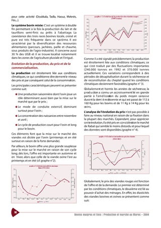 pour cette activité (Doukkala, Tadla, Haouz, Meknès,
Fès....).
Le système bovin mixte: C’est un système à double
fin permettant à la fois la production du lait et de
taurillons semi-finis ou prêts à l’ a b at t a g e. La
coexistence des trois races bovines locale, croisé et
pure est très fréquente dans ce sys t è m e. Il est
ca ractérisé par la diversification des ressource s
alimentaires (parcours, jachères, paille et chaume,
sous produits de l’agro-industrie). Il concerne aussi
30 % des UGB et il se trouve localisé notamment
dans les zones de l’agriculture pluviale et l’irrigué.         Comme il a été signalé précédemment, la production
                                                               est étroitement liée aux conditions climatiques; ce
Evolution de la production, du prix et de la
                                                               qui s’est traduit par des fluctuations importantes
commercialisation.
                                                               (240.000 tonnes en 1992 et 370.000 to n n e s
La production est étroitement liée aux conditions              actuellement. Ces variations correspondent à des
climatiques, ce qui conditionne dire cte m e nt le niveau      périodes de décapitalisation durant la sécheresse et
des prix et par conséquent celui de la consommation.           de reconstitution du cheptel quand les conditions
                                                               climatiques deviennent favorables.(graphe n° 3).
Les principales caractéristiques peuvent se présenter
comme suit:                                                    Gl o b a l e m e nt et hormis les années de sécheresse, la
                                                               p rod u ction a connu un accroissement lié en grande
   ● Une production saisonnière dont l’ovin joue un
                                                               partie à l’ a m é l i o ration du poids moyen ca rca s s e
       rôle déterminant aussi bien par la mise sur le
                                                               dura nt la dern i è re décennie et qui est passé de 112 à
       marché que par le prix ;
                                                               160 Kg pour les bovins et de 11 Kg à 14 Kg pour les
   ● Le    mode de conduite exte n s i f, dominant             ov i n s.
       surtout pour l’ovin ;                                   L’analyse de l’évolution du prix n’est pas possible à
   ● La conce nt ration des naissances ent re novembre         faire au niveau national en raison de sa fixation dans
       et avril ;                                              la plupart des marchés. Cependant, pour apprécier
                                                               ce t te évolution, il a été pris en co n s i d é ration le marché
   ● Le cycle de production court pour l’ovin et long
                                                               de Rabat qui semble le moins distordu et pour lequel
       pour le bovin.                                          des données sont disponibles.(graphe n° 4).
Ces éléments font que la mise sur le marché des
viandes est dictée par l’ovin (printemps et en été
surtout en raison de la forte demande).
Par ailleurs, le bovin offre une plus grande souplesse
pour la mise sur le marché en raison de son cycle
long; dés lors, l’offre est importante en automne et
en hiver, alors que celle de la viande ovine l’est au
printemps et en été (cf. graphe n°2).




                                                               Globalement, le prix des viandes rouges est fonction
                                                               de l’offre et de la demande. Le premier est déterminé
                                                               par les conditions climatiques, le deuxième est lié au
                                                               pouvoir d’achat des ménages. En effet, les élasticités
                                                               des viandes bovines et ovines se présentent comme
                                                               suit:



  14
                                                       Bovins maigres et finis : Production et marché au Maroc - 2004
 