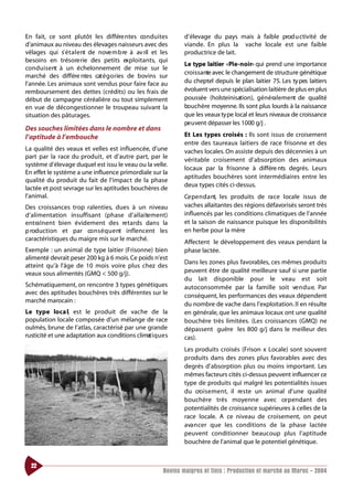 En fait, ce sont plutôt les différe ntes co n d u i tes          d’élevage du pays mais à faible prod u ctivité de
d’animaux au niveau des élevages naisseurs avec des              viande. En plus la vache locale est une faible
vêlages qui s’ é t a l e nt de nove m b re à av ril et les       productrice de lait.
besoins en trésore rie des petits exploitants, qui
                                                                 Le type laitier «Pie-noir» qui prend une importance
co n d u i s e nt à un échelonnement de mise sur le
                                                                 croissante avec le changement de structure génétique
marché des différe ntes cat é g o ries de bovins sur
l’année. Les animaux sont vendus pour faire face au              du cheptel depuis le plan laitier 75. Les ty pes laitiers
remboursement des dettes (crédits) ou les frais de               évoluent vers une spécialisation laitière de plus en plus
début de campagne céréalière ou tout simplement                  poussée (holsteinisation), généralement de qualité
en vue de décongestionner le troupeau suivant la                 bouchère moyenne. Ils sont plus lourds à la naissance
situation des pâturages.                                         que les veaux ty pe local et leurs niveaux de croissance
                                                                 pe u vent dépasser les 1000 g/j .
Des souches limitées dans le nombre et dans
l’aptitude à l’embouche                                          Et Les types croisés : Ils sont issus de croisement
                                                                 entre des taureaux laitiers de race frisonne et des
La qualité des veaux et velles est influencée, d’une             vaches locales. On assiste depuis des décennies à un
part par la race du produit, et d’autre part, par le
                                                                 véritable croisement d’absorption des animaux
système d’élevage duquel est issu le veau ou la velle.
                                                                 locaux par la frisonne à différe nts degrés. Leurs
En effet le système a une influence primordiale sur la
                                                                 aptitudes bouchères sont intermédiaires entre les
qualité du produit du fait de l’impact de la phase
                                                                 deux types cités ci-dessus.
lactée et post sevrage sur les aptitudes bouchères de
l’animal.                                                        Ce pe n d a nt, les produits de ra ce locale issus de
Des croissances trop ralenties, dues à un niveau                 vaches allaitantes des régions défavorisés seront très
d’alimentation insuffisant (phase d’ a l l a i te m e nt)        influencés par les conditions climatiques de l’année
ent ra î n e nt bien évidement des re t a rds dans la            et la saison de naissance puisque les disponibilités
p roduction et par co n s é q u e nt inflencent les              en herbe pour la mère
caractéristiques du maigre mis sur le marché.
                                                                 Affectent le développement des veaux pendant la
Exemple : un animal de type laitier (Frisonne) bien              phase lactée.
alimenté devrait peser 200 kg à 6 mois. Ce poids n’est
                                                                 Dans les zones plus favorables, ces mêmes produits
atteint qu’à l’âge de 10 mois voire plus chez des
veaux sous alimentés (GMQ < 500 g/j).                            peuvent être de qualité meilleure sauf si une partie
                                                                 du lait disponible pour le veau est soit
Schématiquement, on rencontre 3 types génétiques                 autoconsommée par la famille soit ve n d u e. Par
avec des aptitudes bouchères très différentes sur le             conséquent, les performances des veaux dépendent
marché marocain :
                                                                 du nombre de vache dans l’exploitation. Il en résulte
Le type loca l, est le produit de vache de la                    en générale, que les animaux locaux ont une qualité
population locale composée d’un mélange de race                  bouchère très limitées. (Les croissances (GMQ) ne
oulmès, brune de l’atlas, caractérisé par une grande             dépassent guère les 800 g/j dans le meilleur des
rusticité et une adaptation aux conditions climat i q u e s      cas).
                                                                 Les produits croisés (Frison x Locale) sont souvent
                                                                 produits dans des zones plus favorables avec des
                                                                 degrés d’absorption plus ou moins important. Les
                                                                 mêmes facteurs cités ci-dessus peuvent influencer ce
                                                                 type de produits qui malgré les potentialités issues
                                                                 du cro i s e m e nt, il re s te un animal d’une qualité
                                                                 bouchère très moyenne avec ce pendant des
                                                                 potentialités de croissance supérieures à celles de la
                                                                 race locale. A ce niveau de croisement, on peut
                                                                 ava n cer que les conditions de la phase lactée
                                                                 peuvent conditionner beaucoup plus l’aptitude
                                                                 bouchère de l’animal que le potentiel génétique.


  22
                                                         Bovins maigres et finis : Production et marché au Maroc - 2004
 