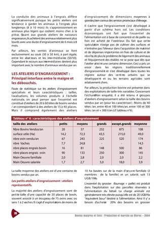 La co n d u i te des animaux à l’ e n g rais diffère                 d’ e n g ra i s s e m e nt de dimensions moyennes à
significat i ve m e nt puisque les petits ateliers ont               grandes,bien connus des services provinciaux d’élevage.
tendance à garder les animaux à l’ e n g rais plus
                                                                     Il s’ av è re que l’engra i s s e m e nt s’est développé à
longtemps (8 à 10 mois) ils s’approvisionnent en
                                                                     p a rtir d’un schéma hors sol. Les co n d i t i o n s
animaux plus légers qui coûtent moins cher à la
p i è ce. Qu a nt aux grands ateliers de naisseurs                   é conomiques ont fait que l’ e s s e ntiel de
engraisseurs,ils achètent des animaux relativement plus              l’alimentation est à base de concentré et de paille ou
lourds avec une durée d’engraissement de 6 mois à 8                  foin est acheté de l’ extérieur. Du fait que ce t te
mois.                                                                spéculation n’exige pas de cultiver des surfaces et
                                                                     n’entraîne pas l’éleveur dans l’acquisition de mat é ri e l
Par ailleurs, les ve ntes d’animaux se fo nt
                                                                     et de dépenses impo rt a ntes en frais de culture et de
exclusivement au souk (30 à 50 km), à part égale,
                                                                     réco l te,de plus le problème de logement des animaux
ent re les abat teurs et les inte rm é d i a i res (50/50).
                                                                     et l’équipe m e nt des étables ne se pose que dés que
Cependant le recours aux inte rm é d i a i res devient plus
                                                                     l’ atelier at te i nt une certaine dimension. Ceci a pris un
important avec le nombre d’animaux vendus par an.
                                                                     essor dans les régions traditionnellement
                                                                     d’engraissement et s’est développé dans toutes les
LES ATELIERS D’ENGRAISSEMENT :                                       régions autour des ce nt res urbains qui se
Principal interface entre le maigre et                               développe nt et ou les te rrains agri coles sont
les débouchés.                                                       relativement chers.

Faute de statistique sur les ateliers d’engraissement                Par ailleurs, la production bovine est présente dans
spécialisés et leurs ca ra ctéristiques : tailles,                   des exploitations de taille très variables. Concernant
l ocalisations, les volumes produits à l’échelle                     l’ é c h a ntillon enquêté, il a été re tenu 4 gro u pes
nat i o n a l e, on peut penser que l’ e s s e ntiel est             d’ateliers d’engraissement selon la taille des bovins
constitué d’ateliers de 20 à 60 têtes de bovins vendus               vendus par an (pour les caractériser) : Moins de 40
/ an correspondant à des ateliers de 15 à 40 place s.                têtes /an, entre 40 et 100 têtes/an, entre 100 et 300
Mais il co m p rend également des ate l i e r s                      têtes /an et + 300 t/an.(cf. tableau n°6).

 Tableau n° 6 : caractéristiques des ateliers d’engraissement
 taille des ateliers                          petits          moyens            grands       except.grands moyenne
 Nbre Bovins Vendus/an                          20                 57             232               875              108
 surface utile (Ha)                            14,2               72,3            43,5             215,0             49,0
 nbre ovin vendu/an                             67                243             225               520              174
 nbre Vaches                                   7,7                24,8             -                 -               14,5
 nbre places engrais bovin                      16                 81             148               500               86
 nbre places engrais ovin                       90                133             250               300              145
 Main Oeuvre familiale                         2,0                2,8             2,0               2,0              2,2
 Main Oeuvre salariée                          1,7                2,7             5,0              18,0              3,9

La taille moyenne des ateliers est d’une centaine de                 10 ha basées sur de la main d’ oe u v re familiale (2
bovins vendus par an.                                                membres de la famille) et un salarié, soit 13
                                                                     U G B / 1 Mo.
Les petits ateliers d’engraissement : ateliers
                                                                     L’essentiel du grossier (fourrage + paille) est produit
représentatifs.
                                                                     dans l’exploitation sur des parcelles réservées à
La majorité des ateliers d’engraissement sont de                     l’alimentation du bétail. La charge animale est
pe t i te taille d’une capacité de 20 places de bovin,               généralement très élevée puisqu’elle est de 20 UGB/Ha
souvent associé à un tro u peau de 75 ovins avec ou                  “équivalent bo u r” destiné à l’alimentation. Ainsi il y’ a
sans 1 à 2 vaches. Il s’agit d’ ex p l o i t ations de moins de      besoin d’ a c h e ter 20% des besoins en grossier


  26
                                                            Bovins maigres et finis : Production et marché au Maroc - 2004
 