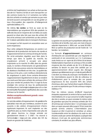 et 64 km de l’exploitation). Les achats se font par des
lots de 6 à 7 bovins à la fois et sont tra n s portés sur
des camions toutes les 2 à 3 semaines. Les tailles
des lots achetés et vendus par semaine ou par mois
d o i ve nt souvent correspondre en vue de garder un
taux d’oc c u p ation des capacités d’ h é be rg e m e nt
optimale.(tableau n°7).
De même, les vente s se fo nt au souk où les
intermédiaires qui acquièrent 95% des produits. La
taille des lots est en moyenne de 5 à 6 têtes.Les souks
peuve nt se situer plus loin que ceux des achats (83
km) et les animaux sont acheminés sur des camions
de 12 places spécialisés dans le transport d’animaux.           La gestion est assurée par le propriétaire aidé par des
Le transport se fait souvent en association avec un             membres de la famille, mais avec une main d’œuvre
autre engraisseur.                                              salariale importante (+ 90%) soit au total 28 UGB /
                                                                M.O. Le rythme de production est de l’ordre de 1.8
Pour cette catégorie d’engraisseur, on assiste à un
                                                                bandes / an (rotation) .
étalement de la production de bovins de viande et
d’approvisionnement en animaux le long de l’année.              La fo rmule d’ a p p rov i s i o n n e nt en animaux
Par ce t te animation régulière aussi bien dans le              d’embouche est caractérisée par une régularité et
temps que dans la qualité du marché, les                        continuité et est concentrée sur 2 à 3 principaux
e n g raisseurs arrivent à occuper une place                    souk choisis sur un rayon de 20 à 50 km. Vu le besoin
importante sur le marché. En effet, dans les grands             hebdomadaire important en animaux à finir, la taille
souks, le nombre d’intervenants est généralement                moyenne des lots achetés est de 10 à 20 têtes par
élevé et à la concurrence entre les intermédiaires et           semaine. Ce besoin ne peut être satisfait par un
les abatteurs-chevillards est très vive , la qualité des        approvisionnement direct auprès des élevages
animaux et les prix y sont meilleurs. Généra l e m e nt,        naisseurs qui détiennent en g é n é rale de petit effe ctif.
les engraisseurs à partir d’une certaine dimension              C’est donc au niveau du souk que c’est faisable et oû
s’approvisionnent régulièrement et donc se rendent              les intermédiaires jouent le rôle de collecteur et
aux souk aussi bien pour acheter des animaux à finir            d’allottement pour le compte des ces grands
que pour vendre les produits finis. Il s’agit là d’une          engra i s s e u r s. Ils leur assurent 95% des achats
                                                                d’animaux, alors que l’achat direct auprès d’éleveurs
stratégie très connue de tous les pro fessionnels
                                                                au souk ne représente que 5% des animaux maigres.
d’embouche et c’est la règle à adopter pour a b s o r ber
                                                                (tableau n°7).
les éventuelles fluctuations significatives des cours des
animaux sur le marché.                                          Pour les mêmes raisons d’ e f fe ctif import a nt
                                                                évoquées auparavant, la vente se fait au souk via des
Ateliers exceptionnellement grands : rares
                                                                intermédiaires. En ce qui concerne la taille moyenne
mais ils existent.
                                                                des lots à vendre, on peut constater le même ordre
Ce sont des ateliers d’engraissement de grande t a i l l e      de grandeur que pour les animaux achetés (de 10 à
spécialisés mais très peu nombreux, souvent ils sont            20 animaux par semaine) dans 1 à 2 principaux souk
associés à des ateliers d’engraissement d’ ov i n s             dans un rayon pouvant aller jusqu’à 70 km (souk des
également important. Ils sont implantés sur des                 grands ce ntres urbains). L’inte rmédiaire joue
superficies plus au moins importantes avec plus de              toujours un rôle i m port a nt et constitue un acteur
200 places bov i n e s. La charge animale est                   i n co nto u rn a b l e entre les abatteurs du souk ou vers
g é n é ra l e m e nt élevée (+ 5 UGB / ha réservé à            d’autres souks par camion de 8 places. La plupart des
l’ a l i m e nt ation ) impo s a nt des achats des 4/5 du       éleveurs n’ o nt pas de parte n a i res co m m e rciaux
besoin en grossier de l’extérieur.                              constants, ils vendent aux plus offrants.




  28
                                                        Bovins maigres et finis : Production et marché au Maroc - 2004
 