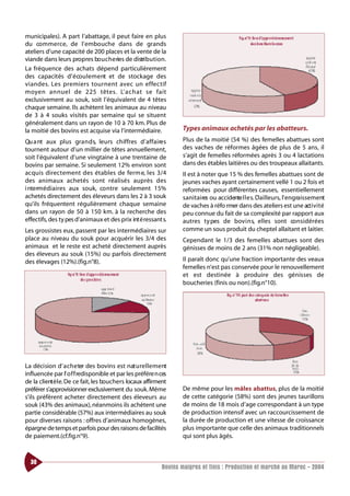 municipales). A part l’abattage, il peut faire en plus
du co m m e rce, de l’embouche dans de grands
ateliers d’une capacité de 200 places et la vente de la
viande dans leurs propres bo u c h e ries de distri b u t i o n .
La fréquence des achats dépend particulièrement
des capacités d’ é co u l e m e nt et de stockage des
v i a n d e s. Les premiers to u rn e nt avec un effe ct i f
m oyen annuel de 225 tête s. L’ a c h at se fait
exclusivement au souk, soit l’équivalent de 4 têtes
chaque semaine. Ils achètent les animaux au niveau
de 3 à 4 souks visités par semaine qui se situent
généralement dans un rayon de 10 à 70 km. Plus de
la moitié des bovins est acquise via l’intermédiaire.                 Types animaux achetés par les abatteurs.
Qu a nt aux plus gra n d s, leurs chiffres d’ a f f a i re s          Plus de la moitié (54 %) des femelles abattues sont
tournent autour d’un millier de têtes annuellement,                   des vaches de réformes âgées de plus de 5 ans, il
soit l’équivalent d’une vingtaine à une trentaine de                  s’agit de femelles réformées après 3 ou 4 lactations
bovins par semaine. Si seulement 12% environ sont                     dans des étables laitières ou des troupeaux allaitants.
acquis dire cte m e nt des étables de fe rm e, les 3/4                Il est à noter que 15 % des femelles abattues sont de
des animaux achetés sont réalisés auprès des                          jeunes vaches ayant certainement vellé 1 ou 2 fois et
i ntermédiaires aux souk, co ntre seulement 15%                       reformées pour différentes causes, essentiellement
achetés directement des éleveurs dans les 2 à 3 souk                  sanitaires ou accidente l l e s. Dailleurs, l’engraissement
                                                                                                        ’
qu’ils fréquentent régulièrement chaque semaine                       de vaches à réfo rmer dans des ateliers est une act i v i t é
dans un rayon de 50 à 150 km. à la recherche des                      peu connue du fait de sa complexité par rapport aux
effectifs, des ty pes d’animaux et des prix int é ressant s.          autres ty pes de bov i n s, elles sont co n s i d é r é e s
Les grossistes eux, passent par les intermédiaires sur                comme un sous produit du cheptel allaitant et laitier.
place au niveau du souk pour acquérir les 3/4 des                     Cependant le 1/3 des femelles abattues sont des
animaux et le reste est acheté directement auprès                     génisses de moins de 2 ans (31% non négligeable).
des éleveurs au souk (15%) ou parfois directement
des élevages (12%).(fig.n°8).                                         Il paraît donc qu’une fraction importante des veaux
                                                                      femelles n’est pas conservée pour le renouvellement
                                                                      et est destinée à produire des génisses de
                                                                      boucheries (finis ou non).(fig.n°10).




La décision d’ a c h e ter des bovins est nat u re l l e m e nt
influencée par l’ o f f redisponible et par les préfére n ces
de la client è l e. De ce fait, les bouchers locaux affirment
préférer s’approvisionner exclusivement du souk. Même                 De même pour les mâles abattus, plus de la moitié
s’ils préfèrent acheter directement des éleveurs au                   de cette catégorie (58%) sont des jeunes taurillons
souk (43% des animaux), néanmoins ils achètent une                    de moins de 18 mois d’age correspondant à un type
partie considérable (57%) aux intermédiaires au souk                  de production intensif avec un raccourcissement de
pour diverses raisons : offres d’animaux homogènes,                   la durée de production et une vitesse de croissance
épargne de temps et parfois pour des raisons de facilités             plus importante que celle des animaux traditionnels
de paiement.(cf.fig.n°9).                                             qui sont plus âgés.



  30
                                                              Bovins maigres et finis : Production et marché au Maroc - 2004
 