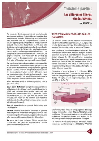 Troisième partie :
                                                                                 Les différentes filières
                                                                                        viandes bovines
                                                                                                      par CHAFAI H.




Au cours des dernières décennies, la production de             TYPE D’ANIMAUX PRODUITS PAR LES
viande rouge au Maroc s’est notablement modifiée dans
                                                               NAISSEURS
sa répartition entre les différents types d’animaux et
s’est diversifiée suite aux changements qu’a connus la         Les animaux vendus par les éleveurs naisseurs sont
struct u re génétique du cheptel bovin particulièrement        très diversifiés et hétérogènes : sexe, race, âge, poids
depuis la mise en place du plan laitier en 1975.D’un côté,     et l’état d’engraissement qui dépend étroitement du
les éleveurs naisseurs disposaient en plus des races locales   niveau d’alimentation selon le système d’élevage.
(Oulmès et Brune de l’Atlas...) des souches importées
                                                               Ainsi on observe une diversification d’animaux à finir
(Frisonne pie noire,Tarentaise,Montbéliard,Sa nta ...) et
                                                               au niveau de l’exploitation “naisseur”d’ o rigine ou dans
des produits de leurs croisements. De l’autre coté, les
                                                               les ateliers auxquels ils seront transférés en vue d’une
engraisseurs ont à leur disposition des produits de
                                                               finition à l’auge. En effet, ces différentes catégories
départ variés et des opportunités pour les produits
finis suite à l’évolution que connaît le marché local.         d’animaux sont reprises par des engraisseurs dans des
                                                               ateliers spécialisés ou dans des élevages mixtes. (Lait +
Par conséquent,l’éventail des productions envisageables        viande ou naisseurs avec achat) et sont soumis à un
est relativement ouvert, bien davantage que pour les           engraissement rapide souvent avec des rations plus ou
autres prod u ctions animales puisque plusieurs types de       moins riches en concentré.
bovins à viande peuvent être produits. Pour éclairer
les choix actuels et futurs entre les différents types         En général et selon la figure n°19 ci-dessous, 20%
de production, nous décrirons ci-dessous les types             des animaux nés dans l’exploitation sont vendus à
d’animaux produits par les différents maillons de la           un stade très jeune juste après le sevrage au poids
filière de production de viande bovine au Maroc.               de 90 à 100 kg PV au souk au prix moyen de 3750 dh
                                                               soit 37 à 40 dh/kg PV.
Ainsi différe nts types d’animaux produits sont à
d i s s ocier selon :
Leurs poids de finition: compte tenu des conditions
d’abattage et des délais d’ é coulement de la viande, le
poids des carcasses finies semble cara ct é riser des
filières particulières (150-200 kg cc pour des circuits
co u rts et locaux, 300-350 kg c pour des circuits plus
long pouvant passer par des abattoirs plus modernes
et destinés à des débouchés à même de vendre sur des
périodes plus longues).
Age à la vente: à relier au poids de finition et au type
de débouché.
La race: parce qu’il caractérise fortement le système          Un animal sur 3 est vendu en tant que génisse d’élevage
naisseur (donc les conditions d’élevage des veaux) et aussi    ou pour l’embouche à 6 mois d’âge ou 135 kg PV.Il paraît
les capacités potentielles de développement musculaire         certain que l’éleveur aurait avantage à se débarrasser
plus ou moins bien valorisés par les débouchés.                rapidement des génisses jeunes, trop légères ou de
                                                               mauvaise qualité quand il peut les vendre à bon prix.
Le sexe: parce que certaines filières temporaires
co n ce rn a nt les génisses appara i s s e nt co m m e        Les animaux mâles sont vendus à différents stades
particulièrement spécifiques.                                  en tant que taurillons maigres à 200-280 kg PV (35%)



                                                                                                                   33
Bovins maigres et finis : Production et marché au Maroc - 2004
 