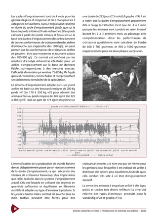 Les cycles d’engraissement sont de 4 mois pour les                une durée de 223 jours(7.3 mois)(cf.graphe n°9). Il est
génisses légères et moyennes et de 6 mois pour les 3              à noter que la durée d’engraissement proprement
catégories de taurillons. Aussi, l’engraisseur raisonne           dite à l’auge (à l’attache) n’est que de 4 à 5 mois
en durée du cycle d’engraissement plutôt que sur la
                                                                  puisque les animaux sont conduit en semi- intensif
base du poids initiale et finale recherchés. Si les poids
calculés à partir des poids initiaux et finaux et sur la          durant les 2 à 3 premiers mois au pâturage avec
base des durées d’engraissement déclarées donnent                 complémentation. Ainsi les perfo rm a n ces de
de bonnes performances de croissance dans les ateliers            cro i s s a n ce quotidienne sont calculées de l’ord re
d’embouche qui s’approche des 1000 g/j ; on peut                  de 600 à 700 grammes et 950 à 1000 grammes
penser que les performances de croissances réelles                respectivement pour les deux phases successives.
ne peuvent être que moyennes et tournent autour
des 700-800 g/j . Ce constat est confirmé par les
résultats d’ a n a l yse ex h a u s t i ve effe ctuée pour un
atelier d’ e n g ra i s s e m e nt sur la base de données
fiables co rrespo n d a nts à des mesures exactes.
L’efficacité alimentaire qui avoisine 7 à 8.5 kg Ms /kg de
gain est considérée comme faible et compromettant
sensiblement la rentabilité de la spéculation.
Le schéma d’engraissement adopté dans un grand
atelier est basé sur des broutards maigres de 200 kg
poids vif (de 170 à 230 kg vif ) pour obtenir des
animaux finis au poids moyens de 376 kg vif (de 325
à 430 kg vif ) ; soit un gain de 174 kg en moyenne sur




L’intensification de la production de viande bovine               croissances élevées ; ce n’en est pas de même pour
devrait obligatoirement passer par un raccourcissement            les génisses pour lesquelles il est indiqué de veiller à
de la durée d’engraissement, ce qui nécessite des                 distribuer des rations plus équilibrées, faute de quoi,
vitesses de croissance beaucoup plus importantes                  cela conduit très vite à un état d’engraissement
que celles réalisées dans le système d’engraissement              excessif.
actuel. Cela est faisable en utilisant des régimes en
q u a ntités suffisantes et équilibrées en élément s              La vente des animaux à engraisser se fait à des âges,
nutritifs et adaptés au type d’animaux à produire. Si             poids et stades très divers re f l é t a nt la dive r s i t é
les jeunes bovins males, surtout de souche plus ou                re l at i ve des ty pes d’animaux produits pour la
mois tard i ve, pe u ve nt être forcés pour des                   viande.(fig. n°28 et graphe. n°10).


  38
                                                          Bovins maigres et finis : Production et marché au Maroc - 2004
 