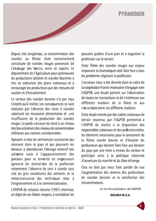 Préambule




Depuis très longtemps, la consommation des                  pouvoirs publics d’une part et à organiser la
viandes au Maroc était exclusive m e nt                     profession sur le terrain.
constituée de viandes rouges provenant de                   Cette filière des viandes rouges aux enjeux
l’ a b attage des bov i n s, ovins et caprins. Le
                                                            important et dramatiques doit faire face à tous
département de l’Agriculture pour promouvoir
                                                            les problèmes régissant la profession.
les productions laitières et viandes blanches a
mis en exécution des plans nationaux et à                   L’occasion nous a été donnée dans le cadre de
encourager les producteurs par des mesures de               la coopération Franco-marocaine d’engager avec
soutien et d’encadrement.                                   l’UGPVB, une étude portant sur l’observation
Le secteur des viandes bovines n’a pas reçu                 de toutes les transactions et de s’intéresser aux
l’intérêt qu’il mérite. Les conséquences se sont            différents maillons de la filière et aux
traduites par l’absence des races à viandes                 i nte ra ctions ent re ces différents maillons.
valorisant les ressources alimentaires et une               Cette étude menée par des cadres nationaux de
insuffisance de la production des viandes                   terrain soutenus par l’UGPVB perm e t t ra à
rouges. Le poids carcasse est resté à un niveau             l’ANPVR de mettre à la disposition des
très bas entraînant des niveaux de consommation             responsables nationaux et des professionnelles,
inférieurs aux normes nutritionnelles.                      les éléments nécessaires pour le lancement de
Ajoutons à cela, les sécheresses successives qui            la filière viande bovine et d’éclairer les
sévissent dans le pays et qui poussent les                  producteurs qui doivent faire face aux besoins
éleveurs à abandonner l’élevage extensif très               du pays par une mise à niveau du secteur et
a l é ato i re suite à l’appauvrissement des                participer ainsi à la politique nationale
parcours pour se co nve rtir en engra i s s e u r s         d’ouverture du marché et du libre échange.
ignora nt les co ntra i ntes de la profession
notamment l’absence de race à viande sans                   Cela ne doit pas nous faire perdre de vue
cité les prix exorbitants des aliments et la                l’augmentation des revenus des producteurs
m é co n n a i s s a n ce des techniques liées à            de viandes bovines et la satisfaction des
l’engraissement et à la commercialisation.                  consommateurs.
L’ANPVR de création récente (1997) cherchait,                             Le 1er Vice-président de l’ANPVR
en dépit de ses faibles moyens,à sensibiliser les                                 BOUBIA M.Z.A.


                                                                                                         5
Bovins maigres et finis : Production et marché au Maroc - 2004
 