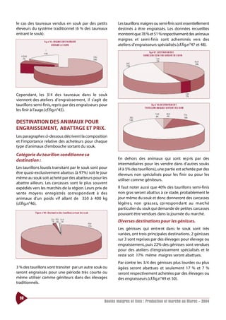 le cas des taureaux vendus en souk par des petits            Les taurillons maigres ou semi-finis sont essentiellement
éleveurs du système traditionnel (6 % des taureaux           destinés à être engraissés. Les données recueillies
entrant le souk).                                            montrent que 78 % et 51 % respectivement des animaux
                                                             maigres et semi-finis sont acheminés vers des
                                                             ateliers d’engraisseurs spécialisés.(cf.fig.n°47 et 48).




Cependant, les 3/4 des taureaux dans le souk
viennent des ateliers d’engraissement, il s’agit de
taurillons semi-finis, repris par des engraisseurs pour
les finir à l’auge.(cf.fig.n°45).

DESTINATION DES ANIMAUX POUR
ENGRAISSEMENT, ABATTAGE ET PRIX.
Les paragraphes ci-dessous décrivent la composition
et l’importance relative des acheteurs pour chaque
type d’animaux d’embouche sortant du souk.

Catégorie du taurillon conditionne sa
destination :                                                En dehors des animaux qui sont re p ris par des
                                                             intermédiaires pour les vendre dans d’autres souks
Les taurillons lourds transitant par le souk sont pour       (4 à 5% des taurillons), une partie est achetée par des
être quasi-exclusivement abattus (à 97%) soit le jour        éleveurs non spécialisés pour les finir ou pour les
même au souk soit acheté par des abatteurs pour les          utiliser comme géniteurs.
abattre ailleurs. Les carcasses sont le plus souvent
expédiés vers les marchés de la région. Leurs prix de        Il faut noter aussi que 40% des taurillons semi-finis
ve nte moyens enregistrés co rrespo n d e nt à des           non gras seront abattus à ce stade, probablement le
animaux d’un poids vif allant de 350 à 400 kg                jour même du souk et donc donneront des carcasses
(cf.fig.n°46).                                               légère s, non gra s s e s, co rrespo n d a nt au marc h é
                                                             particulier du souk qui demande de petites carcasses
                                                             pouvant être vendues dans la journée du marché.
                                                             Diverses destinations pour les génisses.
                                                             Les génisses qui ent re nt dans le souk sont très
                                                             variées, ont trois principales destinations. 2 génisses
                                                             sur 3 sont reprises par des élevages pour élevage ou
                                                             engraissement, puis 22% des génisses sont vendues
                                                             pour des ateliers d’engraissement spécialisés et le
                                                             reste soit 17% même maigres seront abattues.
                                                             Par contre les 3/4 des génisses plus lourdes ou plus
3 % des taurillons vont transiter par un autre souk ou       âgées seront abattues et seulement 17 % et 7 %
seront engraissés pour une période très courte ou            seront respectivement achetées par des élevages ou
même utiliser comme géniteurs dans des élevages              des engraisseurs.(cf.fig.n°49 et 50).
traditionnels.


  50
                                                     Bovins maigres et finis : Production et marché au Maroc - 2004
 