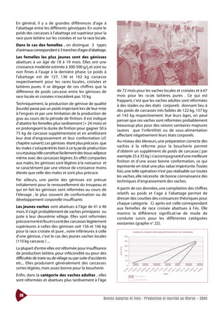 En général, il y a de grandes différences d’age à
l’abattage entre les différents génotypes. En outre le
poids des carcasses à l’abattage est supérieur pour la
race pure laitière sur les croisées et sur la race locale.
Dans le cas des femelles , on distingue 3 types
d’animaux correspondant à 3 tranches d’ages d’abattage.
Les femelles les plus jeunes sont des génisses
abattues à un âge de 18 à 19 mois. Elles ont une
croissance modérée estimée à 300-500 g/j, et sont ou
non finies à l’auge à la dernière phase. Le poids à
l’ a b attage est de 127, 136 et 162 kg carca s s e
respectivement pour les races locales, croisées et
laitières pures. Il se dégage de ces chiffres que la
différence de poids carcasse entre les génisses de                 de 72 mois pour les vaches locales et croisées et à 67
race locale et croisées n’excédent pas 10 kg.                      mois pour les ra ces laitières pures . Ce qui est
                                                                   frappant, c’est que les vaches adultes sont réformées
Techniquement, la production de génisse de qualité                 à des stades ou des états corporels donnant lieu à
(lourde) passe par un poids impo rtant lors de leur mise           des poids de carcasses très faibles de 122 kg, 137 kg
à l’engrais et par une limitation de la production de              et 143 kg respectivement. Vue leurs âges, on peut
gras au cours de la période de finition. Il est indiqué            penser que ces vaches sont réformées probablement
d’abattre les femelles plus tardivement (+ 24 mois) et             beaucoup plus pour des raisons sanitaires majeures
en prolongeant la durée de finition pour gagner 50 à               (autres que l’infertilité) ou de sous-alimentation
75 kg de carcasse supplémentaire et en améliorant                  affectant négativement leurs états corporels.
leur état d’engraissement et leur conformation (cf.
chapitre suivant).Les génisses étant plus précoces que             Au niveau des éleveurs, une préparation correcte des
les males s’ a d a p te nttrès bien à ce ty pe de prod u ction     vaches à la réfo rme pour la boucherie permet
co u rt puisqu’elle constitue facilement des tissus adipeux        d’obtenir un supplément de poids de carcasse.( par
même avec des ca rcasses légères. En effet comparées               exemple 25 à 35 kg ) s’accompagnant d’une meilleure
aux males, les génisses sont légères à la naissance et             finition et d’une assez bonne conformation, ce qui
se caractérisent par une vitesse de croissance moins               représente en total une plus value impo rt a nte.Toutes
élevée que celle des males et sont plus précoce.                   fois,une telle opération n’est pas réalisable sur toutes
                                                                   les vaches, elle nécessite de bonne connaissance des
Par ailleurs, une partie des génisses est prévue                   techniques d’engraissement des vaches.
initialement pour le renouvellement du troupeau et
qui en fait les génisses sont réformées au cours de                A partir de ces données, une compilation des chiffres
l’élevage , le plus souvent de conformation ou de                  relatifs au poids et l’age à l’abattage permet de
développement corporelle insuffisants                              dresser des courbes des croissances théoriques pour
                                                                   chaque catégorie. Ci après est celle correspondant
Les jeunes vaches sont abattues à l’âge de 41 à 46                 aux femelles de race croisée abattues à Fès. Elle
mois. Il s’agit probablement de vaches primipares ou               montre la différence significat i ve de mode de
juste à leur deuxième vêlage. Elles sont reformées                 conduite suivis pour les différentes cat é g o ri e s
précoce m e nt et fo u rn i s s e nt des carcasses légèrement      existantes (graphe n° 22).
supérieures à celles des génisses soit 156 et 166 kg
pour la race croisée et pure , voire inférieures à celle
d’une génisse, c’est le cas des jeunes vaches locales
(110 kg carcasse ) ...
La plupart d’ e ntre elles est réformée pour insuffisance
de production laitière, pour infécondité ou pour des
difficultés de traire ou de vêlage ou par suite d’accidents
etc... Elles produisent généralement des carcasses
certes légères, mais assez bonne pour la boucherie.
Enfin, dans la catégorie des vaches adultes , elles
sont réformées et abattues plus tardivement à l’âge


  56
                                                           Bovins maigres et finis : Production et marché au Maroc - 2004
 