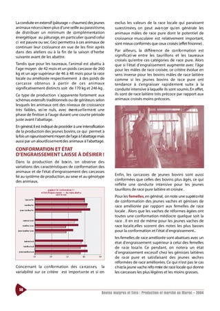 La conduite en extensif (pâturage + chaumes) des jeunes           exclus les valeurs de la race locale qui paraissent
animaux néce s s i teen plus d’une veille au parasitisme,         surestimées, on peut ava n cer qu’en générale les
de distribuer un minimum de co m p l é m e nt ation               animaux mâles de race pure dont le potentiel de
énergétique au pâturage, en particulier quand celui               croissance musculaire est relativement important,
ci est pauvre ou sec. Ceci permettra à ces animaux de             sont mieux conformés que ceux croisés (effet frisonne) .
continuer leur croissance en vue de les finir après
dans des ateliers ou à la fin de la saison d’herbe                Par ailleurs, la différe n ce de co n fo rmation est
suivante avant de les abattre.                                    significat i ve entre les taurillons et les taure a u x
                                                                  croisés qu’entre ces catégories de race pure. Alors
Tandis que pour les taureaux, l’animal est abattu à               que si l’état d’engraissement augmente avec l’âge
l’age moyen de 42 mois et un poids carcasse de 260                pour les mâles de race croisée, ce critère évolue en
kg et un age supérieur de 46 à 48 mois pour la race               sens inverse pour les bovins mâles de race laitière
locale ou améliorée respectivement à des poids de                 comme si les jeunes bovins de ra ce pure ont
ca rcasse obtenus à partir de ces animaux                         tendance à s’ e n g raisser ra p i d e m e nt suite à la
significativement distincts soit de 170 kg et 246 kg .            conduite intensive à laquelle ils sont soumis. En effet,
Ce type de production s’apparente fortement aux                   ils sont de race laitière très précoce par rapport aux
schémas extensifs traditionnels ou de géniteurs selon             animaux croisés moins précoces.
lesquels les animaux ont des niveaux de croissance
très faibles, vo i re nuls, avec éve nt u e l l e m e nt une
phase de finition à l’auge durant une courte période
juste avant l’abattage.
En général,il est indiqué de procéder à une intensification
de la production des jeunes bovins, ce qui permet à
la fois un rajeunissement moyen de l’age à l’abattage mais
aussi par un alourdissement des animaux à l’abattage.

CONFORMATION ET ÉTAT
D’ENGRAISSEMENT LAISSE À DÉSIRER !
Dans la production de bov i n , on observe des
variations des caractéristiques de conformation des
animaux et de l’état d’engraissement des carcasses
lié au système de production, au sexe et au génotype              Enfin, les ca rcasses de jeunes bovins sont aussi
des animaux.                                                      conformées que celles des bovins plus âgés, ce qui
                                                                  reflète une co n d u i te intensive pour les jeunes
                                                                  taurillons de race pure laitière et croisée .
                                                                  Pour les femelles, en général, on note une supéri o rité
                                                                  de conformation des jeunes vaches et génisses de
                                                                  race améliorée par rapport aux femelles de race
                                                                  locale . Alors que les vaches de réformes âgées ont
                                                                  toutes une conformation médiocre quelque soit la
                                                                  race . Il en est de même pour les jeunes vaches de
                                                                  race locale,elles scorent des notes les plus basses
                                                                  pour la conformation et l’état d’engraissement..
                                                                  les femelles de race améliorée sont abattues avec un
                                                                  état d’engraissement supérieur à celui des femelles
                                                                  de ra ce loca l e. Ce pendant, on notera un état
                                                                  d’engraissement excessif chez les génisses laitières
                                                                  de ra ce pure et satisfaisant des jeunes va c h e s
                                                                  réformées de race améliorées. Ce qui n’est pas le cas
Concernant la co n fo rmation des ca rca s s e s, la              c h ez la jeune vache réfo rmée de race locale qui donne
variabilité sur ce critère est importante et si on                les carcasses les plus légères et les moins grasses.



  58
                                                          Bovins maigres et finis : Production et marché au Maroc - 2004
 