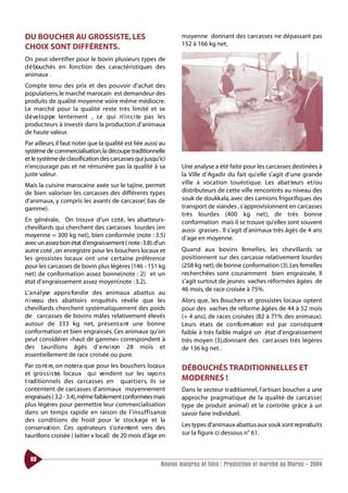 DU BOUCHER AU GROSSISTE, LES                                      moyenne donnant des carcasses ne dépassant pas
                                                                  152 à 166 kg net.
CHOIX SONT DIFFÉRENTS.
On peut identifier pour le bovin plusieurs types de
d é bouchés en fo n ction des caractéristiques des
animaux .
Compte tenu des prix et des pouvoir d’achat des
populations, le marché marocain est demandeur des
produits de qualité moyenne voire même médiocre.
Le marché pour la qualité reste très limité et se
d é ve l o p pe lentement , ce qui n’ i n c i te pas les
producteurs à investir dans la production d’animaux
de haute valeur.
Par ailleurs, il faut noter que la qualité est liée aussi au
système de commercialisation, la découpe traditionnelle
et le système de classification des carcasses qui jusqu’ici
n’encourage pas et ne rémunère pas la qualité à sa                Une analyse a été faite pour les carcasses destinées à
juste valeur.                                                     la Ville d’Agadir du fait qu’elle s’agit d’une grande
Mais la cuisine marocaine axée sur le tajine, permet              ville à vocation touristique. Les abat teurs et/ou
de bien valoriser les carcasses des différents types              distributeurs de cette ville rencontrés au niveau des
d’animaux, y compris les avants de carcasse( bas de               souk de doukkala, avec des camions frigorifiques des
gamme).                                                           transport de viandes , s’approvisionnent en carcasses
                                                                  très lourdes (400 kg net), de très bonne
En générale, On trouve d’un coté, les abatteurs-                  conformation mais il se trouve qu’elles sont souvent
chevillards qui cherchent des carcasses lourdes (en               aussi grasses . Il s’agit d’animaux très âgés de 4 ans
moyenne = 300 kg net), bien conformée (note : 3.5)                d’age en moyenne.
avec un assez bon état d’engraissement ( note :3.8).d’un
autre coté ,on enregistre pour les bouchers locaux et             Quand aux bovins fe m e l l e s, les chevillards se
les grossistes locaux ont une certaine préférence                 positionnent sur des carcasse relativement lourdes
pour les carcasses de bovin plus légères (146 - 151 kg            (258 kg net), de bonne conformation (3). Les femelles
net) de conformation assez bonne(note : 2) et un                  recherchées sont couramment bien engraissée. Il
état d’engraissement assez moyen(note : 3.2).                     s’agit surtout de jeunes vaches réformées âgées de
                                                                  46 mois, de race croisée à 75%.
L’ a n a l yse appro fondie des animaux abattus au
n i veau des abattoirs enquêtés révèle que les                    Alors que, les Bouchers et grossistes locaux optent
chevillards cherchent systématiquement des poids                  pour des vaches de réforme âgées de 44 à 52 mois
de carcasses de bovins mâles relativement élevés                  (+ 4 ans), de races croisées (82 à 71% des animaux).
autour de 333 kg net, présent a nt une bonne                      Leurs états de co n fo rm ation est par conséquent
conformation et bien engraissés. Ces animaux qu’on                faible à très faible malgré un état d’engraissement
peut considérer «haut de gamme» correspondent à                   très moyen (3),donnant des carcasses très légères
des taurillons âgés d’ e nv i ron 28 mois et                      de 136 kg net .
essentiellement de race croisée ou pure.
Par co nt re, on note ra que pour les bouchers loca u x           DÉBOUCHÉS TRADITIONNELLES ET
et gro s s i s te locaux qui ve n d e nt sur les rayo n s
                 s
t raditionnels des ca rcasses en quart i e r s, ils se            MODERNES !
contentent de carcasses d’animaux moyennement                     Dans le secteur traditionnel, l’artisan boucher a une
engraissés ( 3.2 - 3.4),même faiblement conformées mais           approche pragmatique de la qualité de carcasse(
plus légères pour permettre leur commercialisation                type de produit animal) et le contrôle grâce à un
dans un temps rapide en raison de l’ i n s u f f i s a n ce       savoir faire individuel.
des conditions de froid pour le stockage et la
conservat i o n . Ces opérateurs s’ o ri e ntent vers des         Les ty pes d’animaux abattus aux souk sont reproduits
taurillons croisée ( laitier x local) de 20 mois d’âge en         sur la figure ci dessous n° 61.



  60
                                                          Bovins maigres et finis : Production et marché au Maroc - 2004
 