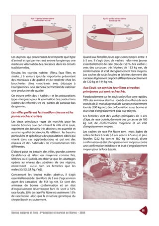 Les «tajines» qui proviennent de n’importe quel type        Quand aux femelles, leurs ages sont compris entre 4
d’animal et qui permettent encore longtemps une             à 5 ans. Il s’agit donc de vaches reformées jeunes
meilleure valorisation des carcasses dans les circuits      essentiellement de race croisée (50 % des vaches )
traditionnelles.                                            avec des carcasses très légères de 133 kg net, de
                                                            conformation et état d’engraissement très moyens.
Ensuite, les «parties nobles» (filets, faux filets et
                                                            Les vaches de races locales et laitières donnent des
steaks...) à valeurs ajoutée importante présentant
                                                            carcasses légèrement de poids différents respectivement
des morceaux a de qualité et de tendreté chez les
                                                            de 120 kg et 144 kg net.
boucheries dites «mod e rnes avec découpe à
l’européenne» .seul créneau permettant de valoriser         Aux Souk : ce sont les taurillons et vaches
une production de qualité.                                  primipares qui sont recherchés.
On trouve enfin des « hachés » et les préparations          Paradoxalement sur les souk ou les flux sont rapides,
type «merguez» pour la valorisation des productions         70% des animaux abattus sont des taurillons de race
(vaches de reformes) et les parties de carcasse bas         croisée,de 21 mois d’age mais de carcasse relativement
de gamme .                                                  lourde (190 kg net), de conformation assez bonne et
                                                            d’un état d’engraissement plus que moyen.
Les villes préfèrent les taurillons locaux et les
jeunes vaches croisées                                      Les femelles sont des vaches primipares de 3 ans
                                                            d’âge, de race croisée, donnant des carcasses de 180
Les deux principaux ty pes de marchés pour les              kg net, de co n fo rmation moyenne et un état
viande bovines que constituent la ville et le souk,         d’engraissement moyen.
expriment des besoins très distincts en quantité et
aussi en qualité de viandes. Ils reflètent les besoins      Les vaches de race Pie Noire sont mois âgées de
particuliers et spécifiques des populations cibles qui      celles de Race Locale (-3 ans contre 4.5 ans), et plus
v i ve nt dans ces agglomérations et qui ont des            lourdes (222 kg co nt re 180 kg ca rcasse), d’une
niveaux et des habitudes de consommation très               confirmation et état d’engraissement moyens contre
différentes.                                                une confirmation médiocre et état d’engraissement
                                                            moyen pour la Race Locale.
D’abord pour les besoins des villes, grandes comme
Ca s a b l a n ca et ra b at ou moyenne comme Fés,
Méknes, ou El jadida, on observe que les abattages
opérés au niveau des abat toirs de ces régions,
co n ce rnent aussi bien les femelles que les
males(50/50).(cf. fig.n°62).
Concernant les bovins mâles abat t u s, il s’ a g i t
essentiellement de taurillons de 2 ans d’age environ
ayant des carcasses de 156 kg net. Ce sont des
animaux de bonne co n formation et un état
d’engraissement relativement fort. Ils sont à 55%
race locale, 30% de race Pie Noire et seulement 15%
de race locale alors que la structure génétique du
cheptel bovin est autrement.


                                                                                                              61
Bovins maigres et finis : Production et marché au Maroc - 2004
 