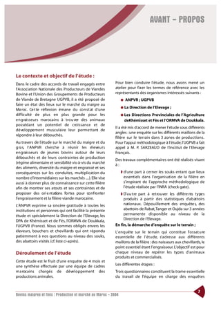 AVANT - PROPOS




Le contexte et objectif de l’étude :
Dans le cadre des accords de travail engagés entre          Pour bien conduire l’étude, nous avons mené un
l’Association Nationale des Producteurs de Viandes          atelier pour fixer les termes de référence avec les
Bovine et l’Union des Groupements de Producteurs            représentants des organismes intéressés suivants :
de Viande de Bretagne UGPVB, il a été proposé de                 ●   ANPVR ; UGPVB
faire un état des lieux sur le marché du maigre au
                                                                 ●   La Direction de l’Elevage ;
Ma roc. Ce t te réflexion émane du co n s t at d’une
difficulté de plus en plus grande pour les                       ● Les  Directions Provinciales de l’Agriculture
e n g raisseurs marocains à tro u ver des animaux                    deKhémisset et Fès et l’ORMVA de Doukkala.
possédant un potentiel de cro i s s a n ce et de
                                                            Il a été mis d’accord de mener l’étude sous différents
d é ve l o p pe m e nt musculaire leur perm e t t a nt de
                                                            angles : une enquête sur les différents maillons de la
répondre à leur débouchés.
                                                            filière sur le terrain dans 3 zones de productions.
Au travers de l’étude sur le marché du maigre et du         Pour l’appui méthodologique à l’étude, l’UGPVB a fait
g ra s, l’ANPVR cherche à réunir les éleve u r s            appel à M. P. SARZEAUD de l’Institut de l’Elevage
e n g raisseurs de jeunes bovins autour de leurs            Français.
débouchés et de leurs contraintes de production
                                                            Des travaux complémentaires ont été réalisés visant
(régime alimentaire et sensibilité vis-à-vis du marché
                                                            à:
des aliments, diversité du maigre et engraissé et ses
conséquences sur les conduites, multiplication du                ◗ d’une part à cerner les souks entant que lieux
nombre d’intermédiaires sur les marchés ....). Elle vise           essentiels dans l’organisation de la filière en
aussi à donner plus de connaissance sur cette filière              s’inspirant de l’approche méthodologique de
afin de montrer ses atouts et ses contraintes et de                l’étude réalisée par l’INRA (check gate).
proposer des ori e nt ations fo rtes pour co n f ro nte r      ◗ D’ a u t re part à re t ro u ver les différe nts ty pe s
l’engraissement et la filière viande marocaine.                  p roduits à partir des statistiques d’ a b at toirs
L’ANPVR exprime sa sincère gratitude à toutes les                nationaux. Dépouillement des enquête s, des
institutions et personnes qui ont facilité la présente           abattoirs de Rabat,Tanger et Oujda sur 3 années
étude et spécialement la Direction de l’Elevage, les             permanente disponible au niveau de la
DPA de Khémisset et de Fès, l’ORMVA de Doukkala,                 Direction de l’Elevage.
l’UGPVB (France). Nous sommes obligés envers les            En fin, la démarche d’enquête sur le terrain ;
éleveurs, bouchers et chevillards qui ont répondu           L’ e n q u ê te sur le te rrain qui constitue l’ossat u re
patiemment à nos questions au niveau des souks,             essentielle de l’ é t u d e, s’ a d resse aux différents
des abattoirs visités (cf. liste ci-après).                 maillons de la filière : des naisseurs aux chevillards, le
                                                            point essentiel étant l’engraisseur. L’objectif est pour
Déroulement de l’étude                                      chaque niveau de repérer les types d’animaux
                                                            produits et commercialisés.
Cette étude est le fruit d’une enquête de 4 mois et
une synthèse effectuée par une équipe de cadres             Les différentes étapes :
m a rocains chargés de déve l o p pement des                Trois questionnaires constituent la trame essentielle
productions animales.                                       du travail de l’ é q u i pe en charge des enquêtes


                                                                                                                    7
Bovins maigres et finis : Production et marché au Maroc - 2004
 