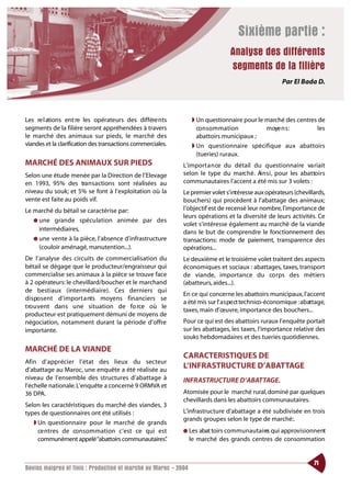 Sixième partie :
                                                                                 Analyse des différents
                                                                                 segments de la filière
                                                                                                       Par El Bada D.




Les re l ations ent re les opérateurs des différe nts            ◗ Un questionnaire pour le marché des centres de
segments de la filière seront appréhendées à travers               co n s o m m ation       moye n s :        les
le marché des animaux sur pieds, le marché des                     abattoirs municipaux ;
viandes et la clarification des transactions commerciales.       ◗ Un questionnaire spécifique aux abattoirs
                                                                   (tueries) ruraux.
MARCHÉ DES ANIMAUX SUR PIEDS                                 L’import a n ce du détail du questionnaire va riait
Selon une étude menée par la Direction de l’Elevage          selon le type du marc h é . Ai n s i , pour les abat to i r s
en 1993, 95% des tra n s a ctions sont réalisées au          communautaires l’accent a été mis sur 3 volets :
niveau du souk; et 5% se font à l’exploitation où la         Le premier volet s’intéresse aux opérateurs (chevillards,
vente est faite au poids vif.                                bouchers) qui procèdent à l’abattage des animaux;
Le marché du bétail se caractérise par:                      l’objectif est de recensé leur nombre, l’importance de
                                                             leurs opérations et la diversité de leurs activités. Ce
   ● une grande spéculation animée par des
                                                             volet s’intéresse également au marché de la viande
     intermédiaires,                                         dans le but de comprendre le fonctionnement des
   ● une vente à la pièce, l’absence d’infrastructure        transactions: mode de paiement, transparence des
     (couloir aménagé, manutention...).                      opérations...
De l’analyse des circuits de commercialisation du            Le deuxième et le troisième volet traitent des aspects
bétail se dégage que le producteur/engraisseur qui           économiques et sociaux : abattages, taxes, transport
commercialise ses animaux à la pièce se trouve face          de viande, importance du co rps des métiers
à 2 opérateurs: le chevillard/boucher et le marchand         (abatteurs, aides...).
de bestiaux (intermédiaire). Ces derniers qui
                                                             En ce qui concerne les abattoirs municipaux, l’accent
d i s po s e nt d’import a nts moyens financiers se
                                                             a été mis sur l’ a s pe ct technico-économique :abattage,
t ro u vent dans une situation de fo rce où le
                                                             taxes, main d’œuvre, importance des bouchers...
producteur est pratiquement démuni de moyens de
négociation, notamment durant la période d’offre             Pour ce qui est des abattoirs ruraux l’enquête portait
importante.                                                  sur les abattages, les taxes, l’importance relative des
                                                             souks hebdomadaires et des tueries quotidiennes.
MARCHÉ DE LA VIANDE
                                                             CARACTERISTIQUES DE
Afin d’apprécier l’état des lieux du secteur
d’abattage au Maroc, une enquête a été réalisée au
                                                             L’INFRASTRUCTURE D’ABATTAGE
niveau de l’ensemble des structures d’abattage à             INFRASTRUCTURE D’ABATTAGE.
l’échelle nationale. L’enquête a concerné 9 ORMVA et
36 DPA.                                                      Atomisée pour le marché rural, dominé par quelques
                                                             chevillards dans les abattoirs communautaires.
Selon les caractéristiques du marché des viandes, 3
types de questionnaires ont été utilisés :                   L’infrastructure d’abattage a été subdivisée en trois
                                                             grands groupes selon le type de marché:.
   ◗ Un questionnaire pour le marché de grands
     ce ntres de co n s o m m ation c’est ce qui est         ● Les abat toirs co m m u n a u t a i re qui approvisionnent
                                                                                                     s
     communément appelé “abattoirs communautaires” .             le marché des grands centres de consommation


                                                                                                                     71
Bovins maigres et finis : Production et marché au Maroc - 2004
 