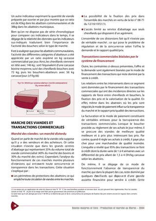 Un autre indicateur exprimant la quantité de viande                                             ● La    possibilité de la fixation des prix dans
préparée par ouvrier et par jour montre que ce ratio                                               l’ensemble des marchés en vertu de la loi n° 08-71
est de 45kg dans les abattoirs communautaires et de                                                du 12/10/1972 (1).
38kg dans les abattoirs municipaux.
                                                                                                ● L’accès   limité au service d’ a b attage aux seuls
Bien qu’on ne dispose pas de série chronologique
                                                                                                   chevillards qui disposent d’un agrément.
pour comparer ces indicateurs dans le temps, il se
dégage de la relativité des données que les indicateurs                                         L’ensemble de ces distorsions fait qu’il n’existe pas
sus-indiqués traduisent bien l’importance de                                                    de véritable marché ; ce qui pose le problème de
l’activité des bouchers selon le type de marché.                                                régulation et de la co n c u rre n ce selon l’ o f f re, la
Il est à souligner que pour les abattoirs communautaires,                                       demande et le rapport qualité/prix.
l’activité des différentes catégories d’abatteurs a été
appréciée par un ratio ex p rimé en kg ca rcasse                                                Transactions commerciales biaisées par le
commercialisé par jour. Ainsi, les chevillards viennent                                         système de financement
en tête avec 146 kg ; soit l’équivalent d’une carcasse                                          Outre, les contraintes ci-dessus présentées, l’offre et
bovine moyenne, suivi des chevillards-bouchers avec
                                                                                                la demande sont également biaisées par le mode de
72 kg, puis les bouchers-abatteurs avec 56 kg
                                                                                                financement des transactions qui reste dominé par la
carcasse/jour. (cf fig 66)
                                                                                                vente à crédit.
                                                                                                Les relations entre les intervenants dans ce segment
                                                                                                sont dominées par le financement des transactions
                                                                                                commerciales qui ont des incidences directes sur les
                                                                                                rapports de force entre chevillards et bouchers, la
                                                                                                fixation des prix et la valorisation de la qualité. En
                                                                                                e f fe t, même dans les abat toirs où les prix sont
                                                                                                négociés,le mode de paiement influe sur la transparence
                                                                                                du marché et le rapport prix/qualité des tra n s a ctions.
                                                                                                La facturation et le mode de paiement constituent
                                                                                                de véritables entraves pour la tra n s p a re n ce des
MARCHE DES VIANDES ET                                                                           transactions co m m e rc i a l e s. Lorsque le boucher
TRANSACTIONS COMMERCIALES                                                                       procède au règlement de ses achats le jour même, il
                                                                                                se proc u re des viandes de meilleure qualité
Marché des viandes : un marché distordu
                                                                                                meilleure et à prix plus intéressant bas prix. Par
Quand on parle de marché de la viande cela suppose                                              contre, quand-il règle ses achats à crédit, il paye plus
qu’il y a des vendeurs et des acheteurs. Or cette                                               cher pour une marchandise de qualité moindre.
s i t u ation n’ existe que dans les grands ce ntres                                            L’enquête a révélé que 95% des transactions se font
d’abattage qui représentent 35% du volume total de
                                                                                                à crédit dont la durée varie de 1 à 4 semaines avec un
viande commercialisé (40% du marché des bovins et
                                                                                                différentiel de prix allant de 1,5 à 4 DH/kg carcasse
30% du marché des ovins). Cependant, l’analyse du
fonctionnement de ces marchés montre plusieurs                                                  selon les abattoirs.
d i s torsions qui ent rave nt toute co n c u rre n ce et                                       De même, il se dégage de ce mode de
transparence dans les transactions. Cette situation                                             fonct i o n n e m e nt l’absence de tra n s p a re n ce du
s’explique par :                                                                                marché, qui dans la plupart des cas, reste dominé par
● Les périmètres de protections des abattoirs; ce qui                                           quelques chev i l l a rds qui dispo s e nt d’une gra n d e
   empêche toute circulation de viandes entre les marchés.                                      assiette financière pour ve n d re à crédit. Ce t te


(1) Les textes pris en application de cette loi classe en liste “A” “B” “C” les marchandises, produits et services dont les prix peuvent être réglementés. Pour les viandes
                                                                          ,
classés en liste “B” , le prix et la marge sont fixés par les gouverneurs des provinces et préfecture.
Ce texte bien qu’il soit abrogé par la loi n° 06-99 sur la liberté des prix et de la concurrence, les pratiques de fixation des prix restent encore en vigueur dans certains
marchés.




   74
                                                                                   Bovins maigres et finis : Production et marché au Maroc - 2004
 