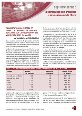 Septième partie :
                                                                    La libéralisation de la production
                                                                       et mise à niveau de la filière



ALIMENTATION DU CHEPTEL ET                                       de la zone ago-éco l ogique considérée et des
                                                                 conditions climatiques qui régissent le dispo n i b l e
IMPACT DE LA LIBERALISA TION DES
                                                                 fo u rrager saisonnière m e nt et d’une année à l’autre.
ECHANGES SUR LA PRODUCTION DES
                                                                 L’alimentation du cheptel représente plus de 60 %
VIANDES ROUGES AU MAROC                                          des coûts de production des produits animaux. Elle
               par SAHNOUN A .et TAGHZOUTE N.                    constitue de ce fait le facteur le plus déterminant qui
                                                                 influence la rentabilité de toutes les productions
Dans tous les systèmes de production animales
                                                                 animales. Par conséquent, toute amélioration des
identifiés au Maroc, la conduite alimentaire constitue
                                                                 conditions d’alimentation du cheptel national aura
l’élément central auquel se rattachent tous les autres
                                                                 des retombées positives sur la productivité et la
aspects de la conduite de l’élevage.
                                                                 rentabilité du secteur de l’élevage.
Les bovins de race pure et en second lieu les bovins
                                                                 Le présent chapitre présentera une synthèse des
de ra ce croisée,bénéficient d’une grande diversité des
                                                                 conditions de l’alimentation du cheptel national, les
re s s o u rces alimentaires, notamment les fourrages
                                                                 différentes ressources alimentaires du pays et en
cultivés. Concernant l’élevage des petits ruminants,
                                                                 dernier lieu, il évaluera l’impact d’une libéralisation
celui-ci est très largement lié aux ressources alimentaires
                                                                 des échanges suite à l’ouverture des frontières, sur la
pluviales provenant des parcours, des jachères et des
                                                                 production nationale des viandes rouges.
sous- produits de la céréaliculture. La proportion
re l at i ve de différe ntes cat é g o ries de re s s o u rces   Les besoins totaux du cheptel qui sont éstimés à 12
a l i m e nt a i re dans la co u ve rture des besoins du
                   s                                             milliards d’UF. sont résumés dans le tableau n°31 ci-
cheptel, varie en fonction du système de production,             dessous.

 Tableau n°31: BESOINS ENERGETIQUES DU CHEPTEL NATIONAL (Effectifs : Mars-Avril 2001)
 Espèces                            Effectifs                         Besoins en                  Besoins totaux
                                    en 1000 têtes                     UF/tête/an                   en 1000 UF
 Bovins de race améliorée                  1 230                         3 000                      3 690 000
 Bovins de race locale                     1 410                         1 500                      2 115 000
 Ovins                                    17 170                           200                      3 434 000
 Caprins                                   5 130                           160                        820 800
 Equins                                    1 546                         1 100                      1 700 490
 Camelins                                    170                         1 700                        289 000
 Total besoins                            26 656                             -                     12 049 290

Les apports fo u rragers néce s s a i res pour l’alimentation    grains : 17 %, des sous produits de l’agro-industrie :
du cheptel et des volailles s’élèvent annuellement en            15%, et des culture fourragères : 10 %.
moyenne à 12 milliards d’unités fourragères (1UF
équivaut 1 kg d’orge de qualité moye n n e ) . Ce s              Les importations en aliments de bétail représentent
apports sont constitués des parcours naturels : 30 %,            5 à 10% des apports alimentaires totaux selon les
des sous produits de cultures (pailles, ...) : 28 %, des         résultats de la campagne agricole et concernent


                                                                                                                    77
Bovins maigres et finis : Production et marché au Maroc - 2004
 