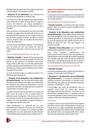 DH/Kg de gain de poids vif; soit une baisse d’environ         Impact de la détaxation sur le prix de revient
16% par rapport à la situation actuelle.                      des viandes bovines :
* Situation S2 de détaxation avec utilisation de              Le deuxième axe d’investigations est l’évaluation de
l’alimentation équilibrée à moindre coût :                    l’impact de la détaxation sur les coûts de production
A ce niveau, il y a lieu de rappeler que cette situation      des viandes bovines.
serait observée à moyen et long terme. Il s’agit du           Dans le système de production intensif :
re cours des éleveurs aux rations équilibrées à
                                                              * Situation actuelle : Le prix de revient des viandes
moindre coût afin d’améliorer l’efficience de leurs
                                                              bovines dans ce système avoisine actuellement 22
élevages.
                                                              DH/Kg de poids vif.
Ainsi, les éleveurs se passeraient dans leurs formules
                                                              * Situation SI de détaxation avec amélioration
de paille, de pulpe sèche de betterave et de son. Le
                                                              des pe rformances: L’amélioration des pe rformances
principal de l’alimentation de leur cheptel serait du
                                                              qui serait enregistrée suite à la baisse des cours des
foin de bonne qualité à hauteur de 20%, du maïs à
                                                              matières premières, se traduirait par une diminution
32%, du sorgho à 20%, du tourteau de tournesol à
                                                              du coût de production des viandes bovines de 1.9
18% et de l’orge à 8%.
                                                              DH/Kg de poids vif; soit -8.5% par ra p port à la
La formule ainsi équilibrée coûterait 11.6 DH/Kg de           situation actuelle.
gain de poids vif; soit une baisse du coût de
                                                              * Situation S2 de détaxation avec utilisation de
l’alimentation d’environ 21.6% par Kg de gain de
                                                              l’alimentation équilibrée à moindre coût :
poids.
                                                              Dans     ce t te situation, l’amélioration des
Dans le système de production semi-intensif :                 performances serait d’autant plus perceptible que
* Situation actuelle : L’apport du fourrage grossier          l’alimentation serait formulée de manière équilibrée
se fait principalement par de la paille à hauteur de          et à moindre coût. De ce fait, le coût de production
                                                              avoisinerait 19.8 DH/Kg de poids vif; soit un gain sur
40%.En ce qui concerne les aliments concentrés,
                                                              le coût de production de la viande bovine de 10%.
l’orge rentre à 28% dans les formules alimentaires
suivi par la pulpe sèche de betterave à 15%. Le son, le       Dans le système de production semi-intensif :
caroube et la mélasse sont incorporés à des niveaux
                                                              * Situation actuelle :
respectifs de 9, 6 et 6%.
                                                              Le coût de production des viandes bovines dans ce
Le coût alimentaire dans ce système avoisine 17.5             système est de l’ordre de 24 DH/Kg vif.
DH/Kg de gain de poids vif.
                                                              * Situation S 1 de détaxation avec amélioration
* Situation SI de détaxation avec amélioration                des performances : La mesure de détaxation des
des performances : Les formules alimentaires dans             matières premières permettrait au système semi-
le système semi-intensif vont subir une amélioration          intensif d’avoir des gains sur les coûts de production
de l’utilisation des ressources alimentaires en terme         d’environ 1.8 DH/Kg vif (- 7.6%).
quantitatif; mais elles n’accéderaient pas au stade de        L’ a m é l i o ration des coûts de production dans ce
l’optimisation à moindre coût.                                système serait lente en raison des niveaux
La paille rentrerait dans les formules à un niveau de         techniques très bas des éleveurs. Le recours à une
30%, suivie de l’orge à 25%. La pulpe sèche de                alimentation équilibrée dans ce système se fera à
betterave serait incorporée à 13% et le son à Il %. En        long terme puisque la mise à niveau de ces élevages
qui concerne le maïs, le tourteau de tournesol et la          ne peut se faire qu’à très longue échéance.
mélasse, ces trois ingrédients seraient introduits à          Conclusion :
part égale dans les formules (7%).
                                                              L’adoption de la mesure d’exonération des matières
Cette co m position se tra d u i rait par un co û t           premières rentrant dans l’alimentation animale aura
alimentaire de la formule d’environ 16.1 DH/Kg de             à long terme un impact positif plus perceptible en
gain de poids vif. Comparé à la situation actuelle,           système de production intensif. Ainsi, l’amélioration
L’amélioration du coût alimentaire serait d’environ           des pe rfo rm a n ces s’ a c co m p a g n e rait d’une baisse
1.82 DH/Kg de gain de poids; soit une baisse de 7%.           des coûts de production, allant jusqu’à 10%.


  80
                                                      Bovins maigres et finis : Production et marché au Maroc - 2004
 