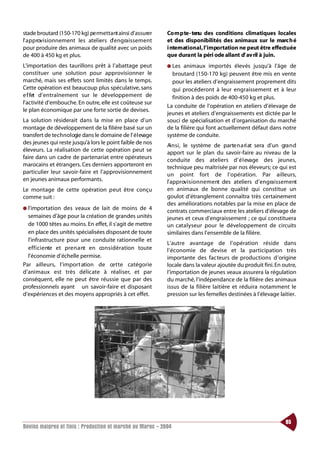 stade broutard (150-170 kg) pe rmettant ainsi d’assurer           Co m p te - tenu des conditions climatiques locales
l’ a p p rovisionnement les ateliers d’ e n g ra i s s e m e nt   et des disponibilités des animaux sur le marc h é
pour produire des animaux de qualité avec un poids                i nternational, l’importation ne peut être effectuée
de 400 à 450 kg et plus.                                          que dura nt la péri ode allant d’ av ril à juin.
L’importation des taurillons prêt à l’abattage peut               ● Les   animaux importés élevés jusqu’à l’âge de
constituer une solution pour approvisionner le                      broutard (150-170 kg) peuvent être mis en vente
marché, mais ses effets sont limités dans le temps.                 pour les ateliers d’engraissement proprement dits
Cette opération est beaucoup plus spéculative, sans                 qui procéderont à leur engraissement et à leur
e f fet d’entraînement sur le développement de                      finition à des poids de 400-450 kg et plus.
l’activité d’embouche. En outre, elle est coûteuse sur
                                                                  La conduite de l’opération en ateliers d’élevage de
le plan économique par une forte sortie de devises.
                                                                  jeunes et ateliers d’engraissements est dictée par le
La solution résiderait dans la mise en place d’un                 souci de spécialisation et d’organisation du marché
montage de développement de la filière basé sur un                de la filière qui font actuellement défaut dans notre
transfert de technologie dans le domaine de l’ é l evage          système de conduite.
des jeunes qui reste jusqu’à lors le point faible de nos
                                                                  Ai n s i , le système de parte n a ri at sera d’un gra n d
éleveurs. La réalisation de cette opération peut se               apport sur le plan du savoir-faire au niveau de la
faire dans un cadre de partenariat entre opérateurs               conduite des ateliers d’ é l evage des jeunes,
marocains et étrangers. Ces derniers apporteront en               technique peu maîtrisée par nos éleveurs; ce qui est
particulier leur savoir-faire et l’approvisionnement              un point fort de l’opération. Par ailleurs,
en jeunes animaux performants.                                    l’approv i s i o n n e m e nt des ateliers d’engraissement
Le montage de cette opération peut être conçu                     en animaux de bonne qualité qui constitue un
comme suit :                                                      goulot d’étranglement connaîtra très certainement
                                                                  des améliorations notables par la mise en place de
● l’importation        des veaux de lait de moins de 4            contrats commerciaux entre les ateliers d’élevage de
  semaines d’âge pour la création de grandes unités               jeunes et ceux d’engraissement ; ce qui constituera
  de 1000 têtes au moins. En effet, il s’agit de mettre           un catalyseur pour le développement de circuits
  en place des unités spécialisées disposant de toute             similaires dans l’ensemble de la filière.
  l’infrastructure pour une conduite rationnelle et
                                                                  L’autre avantage de l’opération réside dans
  e f f i c i e nte et pre n a nt en co n s i d é ration toute    l’économie de devise et la participation très
  l’économie d’échelle permise.                                   importante des facteurs de productions d’origine
Par ailleurs, l’import ation de ce t te catégorie                 locale dans la valeur ajoutée du produit fini. En outre,
d’animaux est très délicate à réaliser, et par                    l’importation de jeunes veaux assurera la régulation
conséquent, elle ne peut être réussie que par des                 du marché, l’indépendance de la filière des animaux
professionnels ayant un savoir-faire et disposant                 issus de la filière laitière et réduira notamment le
d’expériences et des moyens appropriés à cet effet.               pression sur les femelles destinées à l’élevage laitier.




                                                                                                                       85
Bovins maigres et finis : Production et marché au Maroc - 2004
 