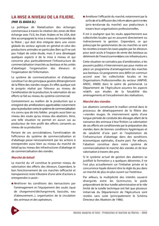 LA MISE A NIVEAU DE LA FILIERE.                                    ● Améliorer l’efficacité du marché, notamment par la

(PAR EL BADA D.)                                                     co l l e cte et la diffusion des info rm ations pe rt i n e ntes
                                                                     (pri x - te n d a n ces du marché) aux prod u cteurs à
La politique de libéra l i s ation des échanges
                                                                     travers leurs organisations professionnelles.
commerciaux à travers la création des zones de libre
échange avec l’U.E, les Etats Arabes et les USA, doit              Il est à souligner que les souks appartiennent aux
être accompagnée la mise à niveau de l’ensemble de                 collectivités locales qui en assurent directement ou
la filière ; qui doit être intégrée dans une vision                indirectement la gestion. Cependant, ce qui
globale du secteur agricole en général et celui des                préoccupe les gestionnaires de ces marchés se sont
productions animales en particulier. Bien qu’il ne soit            les recettes à travers les taxes payées par les éleveurs
pas l’objet de cette étude, mais il sera développé                 pour avoir accès à l’espace de vente des bestiaux au
quelques aspects è de la mise à niveau et qui                      détriment de l’investissementdans ces infrastructure s.
concerne plus particulièrement l’infrastructure de                 Cette situation ne connaîtra pas d’amélioration, si les
commercialisation (marchés au bestiaux et les unités               pouvoirs publics n’interviennent pas pour mettre en
d’abattage) l’ o rganisation des éleveurs et                       place un programme d’aménagement des marchés
l’organisation de l’information.                                   aux bestiaux. Ce programme sera défini en commun
Le système de commercialisation et d’abattage                      accord avec les collectivités locales et les
constitue l’un des principaux goulots d’étranglement               Organisations Professionnelles du secteur (ANPVR,
de la filière des viandes rouges. En effet, quelque soit           ANOC, ANEB) dans le ca d re de partenari at . Le
le progrès réalisé par l’ é l eveur au niveau de                   Département de l’Agriculture assurera les aspects
l’amélioration de la production, la valorisation de ses            re l at i fs aux études de la faisabilité des
efforts se fait au niveau du système commercial.                   aménagements et l’encadrement des réalisations.

Contrairement au maillon de la production qui a                    Marché des viandes
enregistré des améliorations appréciables notamment
                                                                   Les abattoirs constituent le maillon central dans le
pour la production ovine,le système de commercialisation
                                                                   processus de déve l o p pement de la filière des
n’a connu que de très faibles progrès aussi bien au
                                                                   +viandes ro u g e s. Ils interviennent après d’une
niveau des souks qu’au niveau des abattoirs. Ainsi,
                                                                   longue période de conduite des élevages allant de la
une telle situation ne permet en aucun cas au
                                                                   naissance des animaux à leur finition. La valorisation
producteur de tirer profit des efforts consentis au
                                                                   de ces efforts est conditionnée par la préparation des
niveau de sa production.
                                                                   viandes dans de bonnes conditions hygiéniques et
Partant de ces co n s i d é rations, l’ a m é l i o ration de      de salubrité d’une part et l’exploitation de
l’efficience du système de co m m e rcialisation et                l’infrastructure d’abattage dans des co n d i t i o n s
d’abattage passe nécessairement par les actions à                  économiques optimales, d’autre part. Par ailleurs,
entreprendre aussi bien au niveau du marché de                     l’abattoir constitue dans notre système de
bétail qu’au niveau des infrastructures d’abattage et              commercialisation le marché des viandes et de leur
de commercialisation des viandes.                                  valorisation à travers des prix.
Marché de bétail                                                   Si le système actuel de gestion des abattoirs se
                                                                   justifiait la formation y a quelques décennies, il ne
Le marché du vif constitue le premier niveau de
                                                                   l’est plus actuellement car l’initiative privée et la
valorisation des efforts des éleveurs. Cependant, le
                                                                   concurrence loyale doivent être la règle du jeu dans
bon fonctionnement de ces marchés (efficacité et
                                                                   un marché de plus en plus ouvert sur l’extérieur.
transparence) reste tributaire d’une série d’actions à
entreprendre à savoir :                                            Par ailleurs, la multiplicité des intérêts souve nt
                                                                   diverg e nts entre les Co m m u n e s, le poids
● Am é l i o rer
             les conditions des tra n s a ctions par               prépondérant de leur tutelle administrative et le rôle
  l’aménagement et l’équipement des souks (quai                    limité de la tutelle technique ont fait que plusieurs
  de charg e m e nt/décharg e m e nt, bascules, eau                initiat i ves du Départe m e nt de l’ Ag ri c u l t u re sont
  d’abreuvement...), organisation de la circulation                restées sans suite (principalement le Schéma
  des animaux et des opérateurs.                                   Directeur des Abattoirs de 1986).


  86
                                                           Bovins maigres et finis : Production et marché au Maroc - 2004
 