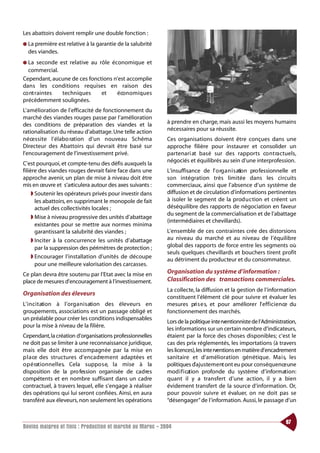 Les abattoirs doivent remplir une double fonction :
● La première est relative à la garantie de la salubrité
  des viandes.
● La   seconde est relative au rôle économique et
  commercial.
Cependant, aucune de ces fonctions n’est accomplie
dans les conditions requises en raison des
co nt raintes   techniques      et    éco n o m i q u e s
précédemment soulignées.
L’amélioration de l’efficacité de fonctionnement du
marché des viandes rouges passe par l’amélioration
des conditions de préparation des viandes et la             à prendre en charge, mais aussi les moyens humains
rationalisation du réseau d’abattage. Une telle action      nécessaires pour sa réussite.
n é ce s s i te l’élabo ration d’un nouveau Schéma          Ces organisations doivent être conçues dans une
Directeur des Abattoirs qui devrait être basé sur           approche filière pour instaurer et consolider un
l’encouragement de l’investissement privé.                  partenari at basé sur des rapports co nt ra ctuels,
                                                            négociés et équilibrés au sein d’une interprofession.
C’est pourquoi, et compte-tenu des défis auxquels la
filière des viandes rouges devrait faire face dans une      L’insuffisance de l’ o rg a n i s ation pro fessionnelle et
approche avenir, un plan de mise à niveau doit être         son intégration très limitée dans les circuits
mis en œuvre et s’articulera autour des axes suivants :     commerciaux, ainsi que l’absence d’un système de
     ◗ Soutenir les opérateurs privés pour investir dans    diffusion et de circulation d’informations pertinentes
       les abattoirs, en supprimant le monopole de fait     à isoler le segment de la production et créent un
       actuel des collectivités locales ;                   déséquilibre des rapports de négociation en faveur
                                                            du segment de la commercialisation et de l’abattage
     ◗ Mise à niveau progressive des unités d’abattage
                                                            (intermédiaires et chevillards).
       existantes pour se mettre aux normes minima
       garantissant la salubrité des viandes ;              L’ensemble de ces contraintes crée des distorsions
     ◗ Inciter à la concurrence les unités d’abattage       au niveau du marché et au niveau de l’équilibre
       par la suppression des périmètres de protection ;    global des rapports de force entre les segments où
                                                            seuls quelques chevillards et bouchers tirent profit
     ◗ Encourager l’installation d’unités de découpe
                                                            au détriment du producteur et du consommateur.
       pour une meilleure valorisation des carcasses.
Ce plan devra être soutenu par l’Etat avec la mise en       Organisation du système d’information :
place de mesures d’encouragement à l’investissement.        Classification des transactions commerciales.
                                                            La collecte, la diffusion et la gestion de l’information
Organisation des éleveurs
                                                            constituent l’élément clé pour suivre et évaluer les
L’ i n c i t ation à l’org a n i s ation des éleveurs en    mesures pri s e s, et pour améliorer l’ e f f i c i e n ce du
groupements, associations est un passage obligé et          fonctionnement des marchés.
un préalable pour créer les conditions indispensables
                                                            Lors de la politique inte rventionniste de l’Administration,
pour la mise à niveau de la filière.
                                                            les informations sur un certain nombre d’indicateurs,
Cependant,la création d’organisations professionnelles      étaient par la force des choses disponibles; c’est le
ne doit pas se limiter à une reconnaissance juridique,      cas des prix réglementés, les importations (à travers
mais elle doit être accompagnée par la mise en              les licences),les inte rventions en matière d’encadrement
p l a ce des structures d’enca d re m e nt adaptées et      sanitaire et d’amélioration génétique. Ma i s, les
o p é rat i o n n e l l e s. Cela suppo s e, la mise à la   politiques d’ajuste m e nt ont eu pour conséquence une
disposition de la pro fession organisée de ca d re s        mod i f i cation profonde du système d’information:
compétents et en nombre suffisant dans un cadre             quant il y a transfert d’une action, il y a bien
contractuel, à travers lequel, elle s’engage à réaliser     évidement transfert de la source d’information. Or,
des opérations qui lui seront confiées. Ainsi, en aura      pour pouvoir suivre et évaluer, on ne doit pas se
transféré aux éleveurs, non seulement les opérations        “désengager” de l’information. Aussi, le passage d’un


                                                                                                                    87
Bovins maigres et finis : Production et marché au Maroc - 2004
 