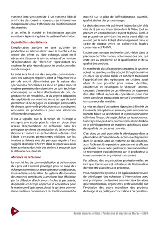 s ystème inte rve nt i o n n i s te à un système libéra l       marché sur le plan de l’offre/demande, quantité,
a-t-il crée des besoins nouveaux en info rm at i o n            qualité, chaîne des prix et marges.
indispensables pour l’efficience du fonctionnement
                                                                Le choix des marchés qui feront l’objet du suivi doit
des marchés.
                                                                être dicté par leur importance dans la filière, tout en
A cet effe t, le marché et l’ ex p l o i t ation agri cole      prenant en considération l’aspect régional. Ainsi, il
constituent la pierre angulaire du système d’information.       est proposé un suivi dans les souks ayant déjà ou
                                                                auront par la suite l’objet d’aménagement dans le
Exploitations de référence                                      ca d re de co nt rat entre les collectivités loca l e s
L’ex p l o i t ation agricole en tant qu’unité de               concernées et l’ANPVR.
production en relation direct avec le marché est au             L’autre question que soulève le suivi, réside dans la
ce ntre des effets du libre échange. Aussi est-il
                                                                précision de l’information, notamment des prix, qui
nécessaire d’assurer le suivi au niveau d’un nombre
                                                                reste liée au problème de la qualification et de la
“d’exploitations de référe n ce” représent a nt les
                                                                qualité des produits.
systèmes les plus répondus pour les productions des
viandes rouges.                                                 En matière de classification des carcasses, le système
                                                                actuel ne semble pas être adapté. Il s’agit de mettre
Le suivi sera basé sur des enquêtes permanentes
                                                                en place un système fiable et cohérent traduisant
avec des passages réguliers, dont la fréquence et la
                                                                l’apprécia1tion des opérateurs en critères aussi
péri ode sero nt déterminées par la nature des
                                                                object i fs que possible pour mieux identifier,
spéculations concernées. La mise en place d’un tel
                                                                caractériser et cataloguer, le “p roduit” (animal,
système permettra de suivre faire un suivi technico-
                                                                carcasse). L’ensemble de ces éléments de jugement
économique sur la base d’indicateurs de prix, de
                                                                doit être diffusé auprès des opérateurs pour s’en
productivité, de rentabilité..., et du degré d’adaptation
                                                                servir dans leurs transactions en vue d’une meilleure
des exploitants aux marchés. Aussi, ce type de suivi
                                                                transparence des marchés.
permettra t-il de dégager les avantages comparatifs
de chaque système de production et par conséquent               La mise en place d’un système répondant à l’intérêt de
réori e nter les producteurs pour une allocation                l’ensemble des opérateurs encoura g e ra la concurrence
efficiente des ressources.                                      honnête basée sur la technicité et le professionnalisme
Il est à signaler que la Di rection de l’ El evage a            et limitera l’impact de la spéculation sur le producteur.
entrepris une étude pour la mise en place d’un                  Un tel système peut ainsi promouvoir la dive r s i f i cation
réseau d’ex p l o i t ations de référe n ce dans les            et le développement de marchés spécifiques pour
principaux systèmes de production du lait et viandes            des qualités de carcasses données.
(bovine et ovine). Les exploitations retenues font              C’est donc un outil pour aider le développeur dans la
l’objet d’ e n q u ê te pe rm a n e ntes réalisées par les
                       s                                        planification et l’orient ation des actions à entreprendre
services extérieurs avec des passages réguliers. Il est         dans le secteur. Mais un système de classification,
suggéré d’associer l’ANPVR dans ce processus aussi              aussi fiable soit-il,ne peut être opérationnel et efficace
bien au niveau du choix des ateliers à enquêter que             que dans la mesure ou les préférences du consommateur
la diffusion des résultats.                                     se répercutent équitablement sur le producteur à
                                                                travers un marché organisé et transparent.
Marchés de référence
                                                                Par ailleurs, des organisations professionnelles en
Le marché, lieu de commercialisation et de formation
                                                                tant que fournisseurs et utilisateurs de l’information
des prix est l’endroit privilégié pour le suivi des
                                                                doivent être associées à ce processus.
échanges commerciaux ent re opérateurs:prod u cteurs,
intermédiaires et détaillant . Le système d’ i n formation      Pour compléter le système,il est également nécessaire
des marchés contribuera à améliorer leur efficience             de développer des échanges d’informations avec
par la diffusion d’indicateurs fiables et pertinents,           nos principaux partenaires commerciaux (services
disponibles en temps opportun et accessibles pour               gouvernementaux, organismes professionnels) sur
le maximum d’opérateurs. Aussi, le système permet-              l’évolution des cours mondiaux des produits
il une meilleure connaissance du fonctionnement du              d’ é l evage et les politiquesd’ i n c i t ation à l’ ex po rt at i o n.




  88
                                                        Bovins maigres et finis : Production et marché au Maroc - 2004
 