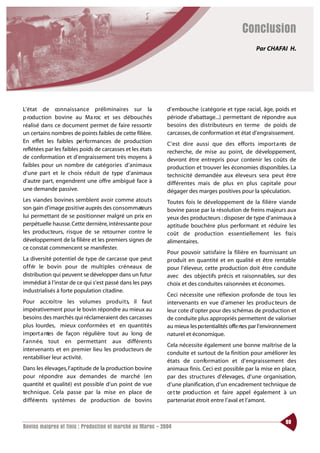Conclusion
                                                                                                   Par CHAFAI H.




L’état de co n n a i s s a n ce préliminaires sur la        d’embouche (catégorie et type racial, âge, poids et
p roduction bovine au Ma roc et ses débouchés               période d’abattage...) permettant de répondre aux
réalisé dans ce document permet de faire ressortir          besoins des distributeurs en terme de poids de
un certains nombres de points faibles de cette filière.     carcasses, de conformation et état d’engraissement.
En effet les faibles pe rfo rmances de production           C’est dire aussi que des efforts import a nts de
reflétées par les faibles poids de carcasses et les états   recherche, de mise au point, de développement,
de conformation et d’engraissement très moyens à            devront être entrepris pour contenir les coûts de
faibles pour un nombre de catégories d’animaux              production et trouver les économies disponibles. La
d’une part et le choix réduit de type d’animaux             technicité demandée aux éleveurs sera peut être
d’autre part, engendrent une offre ambiguë face à           différentes mais de plus en plus capitale pour
une demande passive.                                        dégager des marges positives pour la spéculation.
Les viandes bovines semblent avoir comme atouts             Toutes fois le développement de la filière viande
son gain d’image positive auprès des consommateurs          bovine passe par la résolution de freins majeurs aux
lui permettant de se positionner malgré un prix en          yeux des producteurs : disposer de type d’animaux à
perpétuelle hausse. Cette dernière, intéressante pour       aptitude bouchère plus performant et réduire les
les producteurs, risque de se retourner contre le           coût de production essentiellement les fra i s
développement de la filière et les premiers signes de       alimentaires.
ce constat commencent se manifester.
                                                            Pour pouvoir satisfaire la filière en fournissant un
La diversité potentiel de type de carcasse que peut         produit en quantité et en qualité et être rentable
o f f rir le bovin pour de multiples créneaux de            pour l’éleveur, cette production doit être conduite
distribution qui peuvent se développer dans un futur        avec des objectifs précis et raisonnables, sur des
immédiat à l’instar de ce qui s’est passé dans les pays     choix et des conduites raisonnées et économes.
industrialisés à forte population citadine.
                                                            Ceci nécessite une réflexion profonde de tous les
Pour accro î t re les volumes prod u i t s, il faut         intervenants en vue d’amener les produc teurs de
impérativement pour le bovin répondre au mieux au           leur cote d’opter pour des schémas de production et
besoins des marchés qui réclameraient des carcasses         de conduite plus appropriés permettent de valoriser
plus lourdes, mieux conformées et en quantités              au mieux les po tentialités offe rtes par l’environnement
i m po rt a ntes de façon régulière tout au long de         naturel et économique.
l’ a n n é e, tout en permettant aux différents
                                                            Cela nécessite également une bonne maîtrise de la
intervenants et en premier lieu les producteurs de
                                                            conduite et surtout de la finition pour améliorer les
rentabiliser leur activité.
                                                            états de co n fo rmation et d’engraissement des
Dans les élevages, l’aptitude de la production bovine       animaux finis. Ceci est possible par la mise en place,
pour répondre aux demandes de marché (en                    par des structures d’élevages, d’une organisation,
quantité et qualité) est possible d’un point de vue         d’une planification, d’un encadrement technique de
te c h n i q u e. Cela passe par la mise en place de        ce t te prod u ction et faire appel également à un
d i f f é re nts systèmes de production de bovins           partenariat étroit entre l’aval et l’amont.


                                                                                                                89
Bovins maigres et finis : Production et marché au Maroc - 2004
 