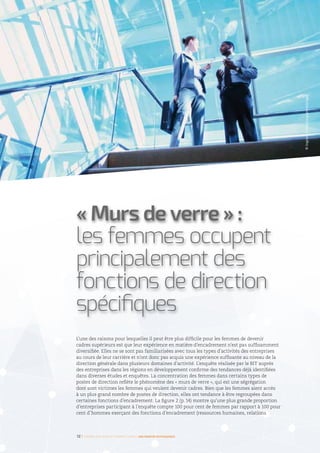 L’une des raisons pour lesquelles il peut être plus difficile pour les femmes de devenir
cadres supérieurs est que leur expérience en matière d’encadrement n’est pas suffisamment
diversifiée. Elles ne se sont pas familiarisées avec tous les types d’activités des entreprises
au cours de leur carrière et n’ont donc pas acquis une expérience suffisante au niveau de la
direction générale dans plusieurs domaines d’activité. L’enquête réalisée par le BIT auprès
des entreprises dans les régions en développement confirme des tendances déjà identifiées
dans diverses études et enquêtes. La concentration des femmes dans certains types de
postes de direction reflète le phénomène des « murs de verre », qui est une ségrégation
dont sont victimes les femmes qui veulent devenir cadres. Bien que les femmes aient accès
à un plus grand nombre de postes de direction, elles ont tendance à être regroupées dans
certaines fonctions d’encadrement. La figure 2 (p. 14) montre qu’une plus grande proportion
d’entreprises participant à l’enquête compte 100 pour cent de femmes par rapport à 100 pour
cent d’hommes exerçant des fonctions d’encadrement (ressources humaines, relations
« Murs de verre » :
les femmes occupent
principalement des
fonctions de direction
spécifiques
12 I Femmes d’affaires et femmes cadres  une montée en puissance
©IngramPublishing/gettyimages
 