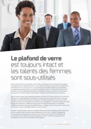 Depuis plus de dix ans, des médias, des articles scientifiques et des institutions ont appelé
à la suppression du « plafond de verre », qui empêche les femmes de parvenir au sommet de
la hiérarchie. Les « murs de verre » au sein des structures hiérarchiques qui reproduisent
la ségrégation professionnelle ; ils créent des obstacles subtils et font que les femmes et les
hommes ont des carrières professionnelles différentes. Pourtant, aujourd’hui, les femmes
rattrapent leur retard et elles ont de meilleurs résultats universitaires que les hommes.
Dans le même temps, des entreprises indiquent qu’il leur est difficile d’attirer et de conserver
des talents en règle générale et de fidéliser les femmes en particulier. Bien que le chômage
soit élevé, le manque de travailleurs possédant les bonnes compétences et le savoir requis
par divers secteurs économiques est de plus en plus une gageure. L’enquête réalisée par le BIT
auprès des entreprises a révélé que pour 34 pour cent des entreprises qui ont répondu,
la fidélisation des femmes était un problème dans une large mesure, et que dans 16 pour cent
des cas, que c’était un problème jusqu’à un certain point.
Pourtant, il existe de très nombreux exemples démontrant les avantages pour les entreprises
de tirer parti du vivier de talents que représentent les femmes – y compris l’adéquation
à un marché de consommateurs de plus en plus dominé par les femmes, bénéficiant de
l’innovation et de la créativité que peut apporter la mixité, améliorant la gouvernance
d’entreprise et, de ce fait, les résultats des entreprises.
Le plafond de verre
est toujours intact et
les talents des femmes
sont sous-utilisés
©TimRobbins
Femmes d’affaires et femmes cadres  une montée en puissance I 17
 