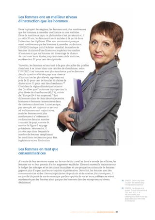 Femmes d’affaires et femmes cadres  une montée en puissance I 23
24	UNESCO, Chiao-Ling Chien
“La place des femmes dans
l’enseignement supérieur”
25	UNESCO, Les femmes et la
science, Fiche d’information de
l’ISU, août 2011, n° 14.
NB Les données pour
l’Amérique du Nord ne sont pas
disponibles pour cette Fiche
d’information
Les femmes ont un meilleur niveau
d’instruction que les hommes
Dans la plupart des régions, les femmes sont plus nombreuses
que les hommes à posséder une licence ou une maîtrise.
Dans de nombreux pays, ce phénomène n’est pas récent et, il
y a déjà 20 ans, les femmes étaient arrivées à la parité dans
l’obtention des diplômes. Elles sont maintenant presque
aussi nombreuses que les hommes à posséder un doctorat.
L’UNESCO indique qu’à l’échelon mondial, le nombre de
femmes titulaires d’une licence est supérieur au nombre
d’hommes et que les femmes ont davantage de chance
de continuer leurs études jusqu’au niveau de la maîtrise,
représentant 57 pour cent des diplômés.
Toutefois, les femmes se heurtent à de gros obstacles dès qu’elles
cherchent à se lancer dans une carrière de chercheuse, selon
l’UNESCO. Les hommes sont plus nombreux que les femmes
dans la quasi-totalité des pays aux niveaux
d’instruction les plus élevés, représentant
près de 55 pour cent de tous les titulaires de
doctorats et 71 pour cent des chercheurs.24
C’est dans la région d’Amérique latine et
des Caraïbes que l’on trouve la proportion la
plus élevée de chercheuses (45,2 %), suivie
de l’Europe (34 % en moyenne).25
Les
différences dans le choix des études entre
hommes et femmes s’amenuisent dans
de nombreux domaines. La mécanique,
par exemple, est toujours un secteur
où les hommes sont majoritaires,
mais les femmes sont plus
nombreuses à s’intéresser à
ce domaine dans un nombre
croissant de pays, comme le
montre la Figure 5 en page
précédente. Néanmoins, il
y a des pays dans lesquels le
nombre de femmes remplissant
les conditions nécessaires pour être
ingénieurs est en diminution.
Les femmes en tant que
consommatrices
À la suite de leur entrée en masse sur le marché du travail et dans le monde des affaires, les
femmes ont vu leur pouvoir d’achat augmenter en flèche. Elles ont souvent la mainmise sur
le budget des ménages et les décisions financières et une proportion croissante de femmes
gagnent plus d’argent que leurs conjoints et partenaires. De ce fait, les femmes sont des
consommatrices et des clientes importantes de produits et de services. Par conséquent, il
est justifié du point de vue économique que leurs points de vue et leurs préférences soient
représentés par des femmes ainsi que par des hommes dans les entreprises au niveau
décisionnel.
©Olezzo/Gettyimages
 