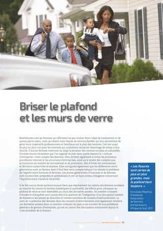 Nombreuses sont les femmes qui affirment ne pas vouloir faire l’objet de traitements ni de
quotas particuliers, mais qui disent avoir besoin de solutions flexibles qui leur permettent de
gérer leurs impératifs professionnels et familiaux sur le plan des horaires. Ceci est aussi
de plus en plus vrai pour les hommes qui souhaitent consacrer davantage de temps à leur
famille. D’autres femmes montrent du doigt la pression des normes sociales et culturelles.
D’autres encore réclament que l’on regarde de près dans quelle mesure la « culture
d’entreprise » tient compte des femmes. Elles invitent également à revoir les processus,
procédures internes et les structures d’entreprises, ainsi qu’à rendre des comptes aux
actionnaires en matière de recrutement et de promotion, afin d’éviter les nominations
et décisions subjectives et sexistes. Elles soulignent également que les différences entre
générations sont un facteur dont il faut bien tenir compte lorsque l’on aborde le problème
de l’égalité entre hommes et femmes. Les jeunes générations d’hommes et de femmes
sont souvent bien préparées et ambitieuses et ont un haut niveau d’exigence concernant
l’équilibre entre travail et vie privée.
Il ne fait aucun doute qu’outre la pure force que représentent les talents des femmes accédant
au marché du travail en termes numériques et qualitatifs, les efforts pour s’attaquer au
plafond de verre se sont intensifiés au cours des dernières années. Un nombre croissant
d’études et d’enquêtes sont consacrées à la question de l’intégration d’un plus grand nombre
de femmes à des postes de direction et comme membres de conseils d’administration. Le
suivi de la présence des femmes dans les conseils d’administration s’est également renforcé
ces dernières années dans un nombre croissant de pays et est souvent lié aux problèmes
généraux de gestion d’entreprise, qui est au centre des discussions notamment depuis la
crise mondiale de la finance.
Briser le plafond
et les murs de verre
©ArielSkelley/Gettyimages
Femmes d’affaires et femmes cadres  une montée en puissance I 25
« Les fissures
sont certes de
plus en plus
grandes, mais
le plafond tient
toujours. »
Kunyalala Maphisa,
Présidente,
Association
de femmes
entrepreneurs,
Afrique du Sud, 2011
 