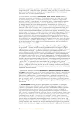 32 I Femmes d’affaires et femmes cadres  une montée en puissance
les femmes. Les questions ayant trait à la situation familiale, aux projets de mariage ou de
fonder une famille, si elles sont posées, doivent être posées aussi bien aux candidats hommes
que femmes. On pourrait revoir ce type de questions pour décider si elles sont vraiment
pertinentes dans le cadre du poste en question.
Un point-clé est de constater si les responsabilités, projets et tâches initiaux confiés aux
hommes et aux femmes sont les mêmes. Des études ont montré qu’il s’agit peut-être là
du premier temps qui mène à un retard des femmes sur la voie menant aux postes de
direction. Alors qu’à l’heure actuelle les femmes font autant d’études que leurs collègues
masculins recrutés par les entreprises ou ont des diplômes de niveau supérieur, elles
ne se voient souvent pas confier le même niveau de responsabilité, de visibilité, ni la
diversité des postes qui pourraient leur donner une « valeur ajoutée » et les préparer à des
postes de niveau hiérarchique plus élevé. De nombreuses raisons peuvent expliquer cette
situation, entre autres des stéréotypes sexistes (activités considérées comme adaptées
pour les hommes et pour les femmes) et le fait que certaines femmes ne savent pas – ou ne
souhaitent pas – se mettre en avant pour obtenir des responsabilités plus grandes. D’autres
femmes encore sont prêtes à saisir des opportunités, mais ne sont pas encouragées à le
faire ou sont ignorées. Cette situation survenant tôt dans la carrière des femmes (avant
même qu’elles ne se marient ou n’aient des enfants) est un problème-clé. Pour le résoudre,
les entreprises et les responsables des ressources humaines doivent faire preuve de volonté
et être sensibilisés au problème, étant donné que le processus qui fait que les perspectives
de carrière sont dès le départ très différentes pour les hommes et pour les femmes peut
être insidieux et à peine perceptible.
On constate que les femmes atteignant un niveau d’encadrement intermédiaire ou supérieur
se font souvent à nouveau devancer par leurs homologues masculins. Là aussi, plusieurs
explications sont avancées pour expliquer ce phénomène, notamment le fait que les femmes
elles-mêmes sont réticentes à occuper des postes à plus grande responsabilité, dans la
mesure où les mesures de conciliation avec la vie familiale sont limitées (horaires de travail
souples et garde d’enfants). Ceci peut même amener des femmes à quitter une entreprise
pour une autre ou à créer leur propre entreprise. D’autre part, la ségrégation professionnelle
en fonction du sexe au niveau des postes d’encadrement entraîne une surreprésentation des
femmes à des fonctions d’assistanat à l’encadrement, telles que les ressources humaines, les
relations publiques, la finance, l’administration et la responsabilité sociale des entreprises.
Ces fonctions d’encadrement ne sont généralement pas considérées comme étant la
préparation appropriée pour accéder aux postes les plus élevés. Cet état de fait exige que l’on
procède à une étude comparative détaillée des tâches, projets et responsabilités confiés aux
femmes et aux hommes, à toutes les étapes de leur carrière, si l’on veut mettre un terme à la
déperdition de talents féminins.
Les entreprises proposent souvent des formations aux tâches d’encadrement et des formations
techniques à leurs employés. Pour que les femmes aient les mêmes chances, il faut veiller à ce
qu’elles suivent ce genre de formations, et si elles ne le font pas, d’en découvrir les raisons.
Elles peuvent être imputables à un manque d’incitation à le faire, à l’impression que ces
formations ne leur sont pas destinées, ou que l’heure où elles ont lieu n’est pas compatible
avec les impératifs de leur vie familiale. Pour des raisons sociales ou culturelles, il peut être
plus efficace d’organiser des formations pointues en management s’adressant spécifiquement
aux femmes.
La garde des enfants constitue partout un défi immense pour les parents qui travaillent,
notamment dans les pays où il existe peu de politiques publiques pour la petite enfance.
L’absence d’un système de garde de qualité et à un prix abordable est l’une des principales
raisons pour lesquelles les femmes, plus que les hommes, se retrouvent exclues de la
population active. Dans les pays en développement les femmes comptent souvent sur une
aide à domicile et sur leurs familles au sens large, bien que ceci soit en train de changer dans
les grandes villes, à mesure que les familles déménagent pour des raisons professionnelles.
Lorsqu’une femme parvient à une fonction d’encadrement, elle peut être en mesure de
financer des services et tout peut dépendre également de la situation de son partenaire. Un
nombre de plus en plus élevé de pères restent au foyer ou travaillent à temps partiel. Une
femme peut également faire le choix de vie délibéré de rester à la maison auprès des enfants.
Dans de nombreux pays, le secteur des services de gardes d’enfants est en forte croissance,
mais ils restent généralement trop peu nombreux pour répondre à la demande. Dans le cadre
 