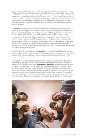 Femmes d’affaires et femmes cadres  une montée en puissance I 33
des efforts pour exploiter les talents féminins et leur évolution, le problème central est ici
l’influence de ce manque d’infrastructures sur les évolutions de carrières des femmes et la
possibilité pour elles de se préparer à des postes de responsabilités. Les employeurs doivent
réfléchir à la possibilité qu’un investissement dans l’aide à la garde des enfants, les horaires
de travail flexibles, le travail à temps partiel, le partage des tâches (y compris pour les postes
d’encadrement), le télétravail et les dispositions en matière de congé parental puissent
apporter une valeur ajoutée à l’entreprise par le recrutement et le maintien en poste de
femmes de talent.
La mobilité en termes de mutations ou de déplacements professionnels est souvent un
critère de promotion à des postes d’encadrement. Toutefois, pour de nombreuses femmes,
elle représente un défi important par rapport à leurs obligations familiales ou aux attentes
de leurs époux, des familles et de la société. Il existe également des cultures où les
femmes doivent être accompagnées par un homme de la famille lorsqu’elles se déplacent,
ce qui entraîne des dépenses supplémentaires pour l’entreprise. Étudier comment les
femmes peuvent acquérir l’expérience nécessaire par d’autres moyens, par exemple des
téléconférences, des séances de briefing et de debriefing avec d’autres employés qui peuvent
être mobiles, ou intégrer des expériences de mobilité au début de leur carrière, avant le
mariage et les enfants. On peut peut-être aussi accorder moins d’importance à la mobilité et
en faire un critère parmi d’autres.
De même, dans de nombreux pays, le transport (vers ou depuis le lieu de travail) peut être
dangereux pour les femmes qui voyagent seules. En proposant des transports sûrs et fiables,
notamment le soir, les employeurs peuvent augmenter leurs chances de conserver des
employés et dirigeants de sexe féminin.
Les employeurs soutiennent traditionnellement les employés faisant montre d’un certain
potentiel pour les responsabilités d’encadrement. Les employés hommes ont souvent pu
bénéficier d’initiatives telles que les programmes de mentorat et les opportunités du travail
en réseau. Ces mesures ont été de plus en plus étendues aux femmes et différents types
de programmes de mentorat ont été tentés, en créant par exemple des binômes entre
cadres expérimentés, hommes ou femmes, et employées plus jeunes. Dans le cadre de ces
programmes, si les cadres dirigeants expérimentés ont inculqué la culture d’entreprise
aux femmes plus jeunes et les ont conseillées, ils ont pour leur part beaucoup appris d’elles
sur la façon dont elles ressentent la culture d’entreprise dominante. Plus récemment, des
©Masterfile
 