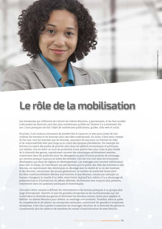 Les entreprises qui s’efforcent de s’attirer les talents féminins, y parviennent, et les font accéder
à des postes de direction sont bien plus nombreuses qu’elles ne l’étaient il y a seulement dix
ans. Leurs pratiques ont fait l’objet de nombreuses publications, guides, sites web et outils.
Pourtant, il est toujours nécessaire de prendre fait et cause en ce sens pour éviter de voir
confiner les femmes et les hommes dans des rôles traditionnels. En outre, il faut tenir compte
du fait que, tant les hommes que les femmes, assument de nos jours un éventail de rôles
et de responsabilités bien plus large qu’au cours des époques précédentes. Par exemple les
femmes occupent des postes de premier plan dans les sphères économiques et politiques.
Les médias, tout en étant un outil de promotion d’une palette bien plus riche et plus variée
de la diversité des genres, reproduisent souvent des stéréotypes extrêmement sexistes,
notamment dans les publicités pour les détergents ou pour d’autres produits de nettoyage,
qui mettent presque toujours en scène des femmes. Ceci est vrai tant dans les économies
développées que dans les régions en développement. Les messages sont souvent subliminaux,
mais avec le temps, ils contribuent aux perceptions qu’a le public des rôles des hommes et des
femmes, en reproduisant des stéréotypes en décalage avec la réalité de la vie des hommes
et des femmes, notamment des jeunes générations. Le nombre de publicités bousculant
les rôles traditionnellement dévolus aux hommes et aux femmes, comme par exemple un
homme changeant la couche d’un bébé, reste limité. Aujourd’hui, même s’il y a davantage de
présentatrices et d’animatrices de débats télévisés, les hommes sont toujours plus présents,
notamment dans les questions politiques et économiques.
Une autre tâche consiste à diffuser les informations et les bonnes pratiques à un groupe plus
large d’entreprises. Souvent ce sont les grandes entreprises ou les multinationales qui ont
investi dans la diversité des genres et favorisent les femmes comme cadres pour appâter et
fidéliser les talents féminins pour obtenir un avantage concurrentiel. Toutefois, dans la quête
de compétences et de talents, les entreprises nationales, notamment les grandes et moyennes
entreprises, n’ont rien à perdre à examiner les avantages résultant de la diversité des genres et
à promouvoir plus de cadres et de membres de conseil d’administration de sexe féminin.
Le rôle de la mobilisation
Femmes d’affaires et femmes cadres  une montée en puissance I 35
©JohnLund/BlendImagesLLC
 
