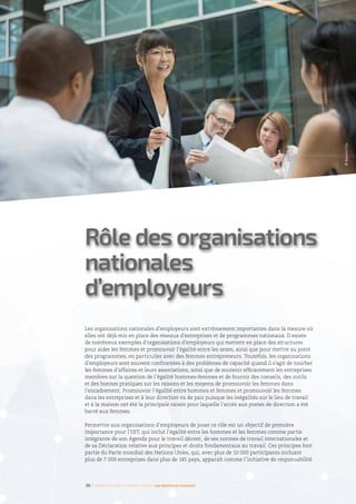 Rôle des organisations
nationales
d’employeurs
Les organisations nationales d’employeurs sont extrêmement importantes dans la mesure où
elles ont déjà mis en place des réseaux d’entreprises et de programmes nationaux. Il existe
de nombreux exemples d’organisations d’employeurs qui mettent en place des structures
pour aider les femmes et promouvoir l’égalité entre les sexes, ainsi que pour mettre au point
des programmes, en particulier avec des femmes entrepreneurs. Toutefois, les organisations
d’employeurs sont souvent confrontées à des problèmes de capacité quand il s’agit de toucher
les femmes d’affaires et leurs associations, ainsi que de soutenir efficacement les entreprises
membres sur la question de l’égalité hommes-femmes et de fournir des conseils, des outils
et des bonnes pratiques sur les raisons et les moyens de promouvoir les femmes dans
l’encadrement. Promouvoir l’égalité entre hommes et femmes et promouvoir les femmes
dans les entreprises et à leur direction va de pair puisque les inégalités sur le lieu de travail
et à la maison ont été la principale raison pour laquelle l’accès aux postes de direction a été
barré aux femmes.
Permettre aux organisations d’employeurs de jouer ce rôle est un objectif de première
importance pour l’OIT, qui inclut l’égalité entre les hommes et les femmes comme partie
intégrante de son Agenda pour le travail décent, de ses normes de travail internationales et
de sa Déclaration relative aux principes et droits fondamentaux au travail. Ces principes font
partie du Pacte mondial des Nations Unies, qui, avec plus de 10 000 participants incluant
plus de 7 000 entreprises dans plus de 145 pays, apparaît comme l’initiative de responsabilité
36 I Femmes d’affaires et femmes cadres  une montée en puissance
©Masterfile
 