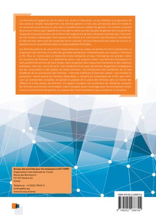 9 789222 288755
ISBN 978-92-2-228875-5
Les femmes ont gagné du terrain dans leur accès à l’éducation, ce qui implique la progression de
leur accès à l’emploi. Actuellement, les femmes gèrent un tiers des entreprises dans le monde et
on reconnaît aussi de plus en plus leurs compétences en matière de gestion. Un nombre croissant
de preuves montre que l’égalité entre les genres ainsi que des équipes de gestion dont la parité est
respectée à tous les niveaux de la hiérarchie engendrent de bons résultats commerciaux. Pourtant,
de très anciens stéréotypes font toujours de l’ombre à la contribution des femmes à l’entreprise.
En tête de liste, dans tous les contextes socio-culturels, arrive la nécessité pour elles de trouver un
équilibre entre vie professionnelle et responsabilités familiales.
Les femmes patrons se rencontrent essentiellement au niveau de petites et micro-entreprises La
proportion des femmes à la tête des grandes entreprises multinationales est toujours inférieure
à 5%. Plus on monte dans la hiérarchie d’une entreprise et plus l’entreprise est grande, moins
on rencontre de femmes. Le « plafond de verre » est toujours intact. Les femmes réussissent en
tant qu’administratrices de haut niveau, dans la gestion des ressources humaines et des relations
publiques, mais les « murs de verre » les empêchent d’occuper des postes de gestions stratégiques
qui les conduiraient à des postes de haute direction. Les entreprises sont perdantes de ne pas
bénéficier de la contribution des femmes. « Femmes d’affaires et femmes cadres : une montée en
puissance » réunit toutes les données disponibles, y compris les statistiques de la OIT, pour offrir
une vue d’ensemble complète, actualisée et globale de la place des femmes dans le monde des
affaires et à des postes de direction. Ce rapport souligne non seulement les obstacles auxquels
les femmes sont encore confrontées, mais il souligne aussi l’avantage pour les entreprises d’avoir
recours à la diversité des genres, et propose des recommandations pour améliorer la situation.
Bureau des activités pour les employeurs (ACT/EMP)
Organisation internationale du Travail
Route des Morillons 4
CH-1211 Genève 22
Suisse
Téléphone : +41 (0)22 799 61 11
actemp@ilo.org
www.ilo.org/actemp
 
