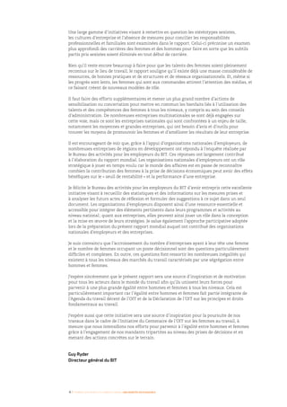 4 I Femmes d’affaires et femmes cadres  une montée en puissance
Une large gamme d’initiatives visant à remettre en question les stéréotypes sexistes,
les cultures d’entreprise et l’absence de mesures pour concilier les responsabilités
professionnelles et familiales sont examinées dans le rapport. Celui-ci préconise un examen
plus approfondi des carrières des femmes et des hommes pour faire en sorte que les subtils
partis pris sexistes soient éliminés en tout début de carrière.
Bien qu’il reste encore beaucoup à faire pour que les talents des femmes soient pleinement
reconnus sur le lieu de travail, le rapport souligne qu’il existe déjà une masse considérable de
ressources, de bonnes pratiques et de structures et de réseaux organisationnels. Et, même si
les progrès sont lents, les femmes qui sont aux commandes attirent l’attention des médias, et
ce faisant créent de nouveaux modèles de rôle.
Il faut faire des efforts supplémentaires et mener un plus grand nombre d’actions de
sensibilisation ou concertation pour mettre en commun les bienfaits liés à l’utilisation des
talents et des compétences des femmes à tous les niveaux, y compris au sein des conseils
d’administration. De nombreuses entreprises multinationales se sont déjà engagées sur
cette voie, mais ce sont les entreprises nationales qui sont confrontées à un enjeu de taille,
notamment les moyennes et grandes entreprises, qui ont besoin d’avis et d’outils pour
trouver les moyens de promouvoir les femmes et d’améliorer les résultats de leur entreprise.
Il est encourageant de voir que, grâce à l’appui d’organisations nationales d’employeurs, de
nombreuses entreprises de régions en développement ont répondu à l’enquête réalisée par
le Bureau des activités pour les employeurs du BIT. Ces réponses ont largement contribué
à l’élaboration du rapport mondial. Les organisations nationales d’employeurs ont un rôle
stratégique à jouer en temps voulu car le monde des affaires est en passe de reconnaître
combien la contribution des femmes à la prise de décisions économiques peut avoir des effets
bénéfiques sur le « seuil de rentabilité » et la performance d’une entreprise.
Je félicite le Bureau des activités pour les employeurs du BIT d’avoir entrepris cette excellente
initiative visant à recueillir des statistiques et des informations sur les mesures prises et
à analyser les futurs actes de réflexion et formuler des suggestions à ce sujet dans un seul
document. Les organisations d’employeurs disposent ainsi d’une ressource essentielle et
accessible pour intégrer des éléments pertinents dans leurs programmes et activités au
niveau national ; quant aux entreprises, elles peuvent ainsi jouer un rôle dans la conception
et la mise en œuvre de leurs stratégies. Je salue également l’approche participative adoptée
lors de la préparation du présent rapport mondial auquel ont contribué des organisations
nationales d’employeurs et des entreprises.
Je suis convaincu que l’accroissement du nombre d’entreprises ayant à leur tête une femme
et le nombre de femmes occupant un poste décisionnel sont des questions particulièrement
difficiles et complexes. En outre, ces questions font ressortir les nombreuses inégalités qui
existent à tous les niveaux des marchés du travail caractérisés par une ségrégation entre
hommes et femmes.
J’espère sincèrement que le présent rapport sera une source d’inspiration et de motivation
pour tous les acteurs dans le monde du travail afin qu’ils unissent leurs forces pour
parvenir à une plus grande égalité entre hommes et femmes à tous les niveaux. Cela est
particulièrement important car l’égalité entre hommes et femmes fait partie intégrante de
l’Agenda du travail décent de l’OIT et de la Déclaration de l’OIT sur les principes et droits
fondamentaux au travail.
J’espère aussi que cette initiative sera une source d’inspiration pour la poursuite de nos
travaux dans le cadre de l’Initiative du Centenaire de l’OIT sur les femmes au travail, à
mesure que nous intensifions nos efforts pour parvenir à l’égalité entre hommes et femmes
grâce à l’engagement de nos mandants tripartites au niveau des prises de décisions et en
menant des actions concrètes sur le terrain.
Guy Ryder
Directeur général du BIT
 